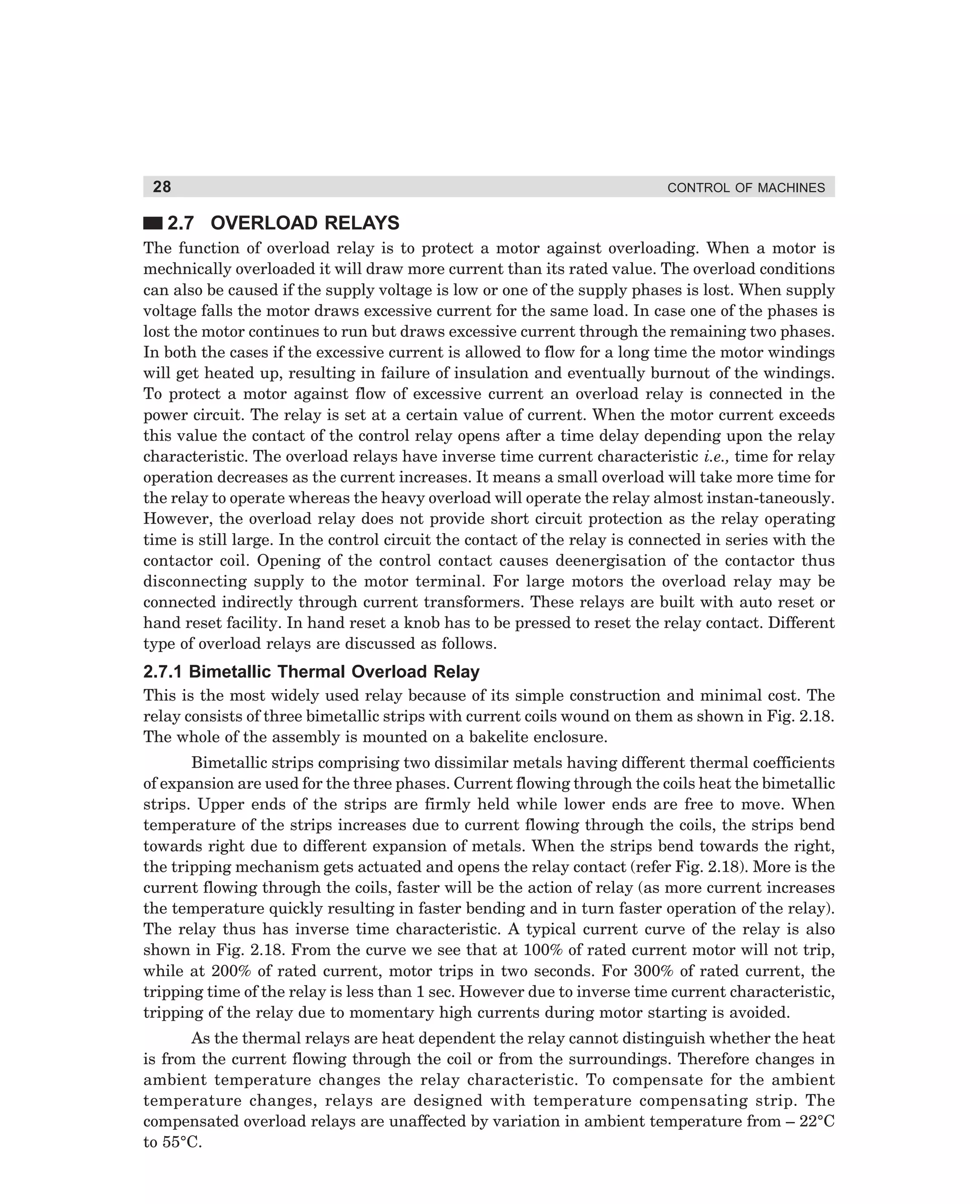 28

CONTROL OF MACHINES

2.7 OVERLOAD RELAYS
The function of overload relay is to protect a motor against overloading. When a motor is
mechnically overloaded it will draw more current than its rated value. The overload conditions
can also be caused if the supply voltage is low or one of the supply phases is lost. When supply
voltage falls the motor draws excessive current for the same load. In case one of the phases is
lost the motor continues to run but draws excessive current through the remaining two phases.
In both the cases if the excessive current is allowed to flow for a long time the motor windings
will get heated up, resulting in failure of insulation and eventually burnout of the windings.
To protect a motor against flow of excessive current an overload relay is connected in the
power circuit. The relay is set at a certain value of current. When the motor current exceeds
this value the contact of the control relay opens after a time delay depending upon the relay
characteristic. The overload relays have inverse time current characteristic i.e., time for relay
operation decreases as the current increases. It means a small overload will take more time for
the relay to operate whereas the heavy overload will operate the relay almost instan-taneously.
However, the overload relay does not provide short circuit protection as the relay operating
time is still large. In the control circuit the contact of the relay is connected in series with the
contactor coil. Opening of the control contact causes deenergisation of the contactor thus
disconnecting supply to the motor terminal. For large motors the overload relay may be
connected indirectly through current transformers. These relays are built with auto reset or
hand reset facility. In hand reset a knob has to be pressed to reset the relay contact. Different
type of overload relays are discussed as follows.

2.7.1 Bimetallic Thermal Overload Relay
This is the most widely used relay because of its simple construction and minimal cost. The
relay consists of three bimetallic strips with current coils wound on them as shown in Fig. 2.18.
The whole of the assembly is mounted on a bakelite enclosure.
Bimetallic strips comprising two dissimilar metals having different thermal coefficients
of expansion are used for the three phases. Current flowing through the coils heat the bimetallic
strips. Upper ends of the strips are firmly held while lower ends are free to move. When
temperature of the strips increases due to current flowing through the coils, the strips bend
towards right due to different expansion of metals. When the strips bend towards the right,
the tripping mechanism gets actuated and opens the relay contact (refer Fig. 2.18). More is the
current flowing through the coils, faster will be the action of relay (as more current increases
the temperature quickly resulting in faster bending and in turn faster operation of the relay).
The relay thus has inverse time characteristic. A typical current curve of the relay is also
shown in Fig. 2.18. From the curve we see that at 100% of rated current motor will not trip,
while at 200% of rated current, motor trips in two seconds. For 300% of rated current, the
tripping time of the relay is less than 1 sec. However due to inverse time current characteristic,
tripping of the relay due to momentary high currents during motor starting is avoided.
As the thermal relays are heat dependent the relay cannot distinguish whether the heat
is from the current flowing through the coil or from the surroundings. Therefore changes in
ambient temperature changes the relay characteristic. To compensate for the ambient
temperature changes, relays are designed with temperature compensating strip. The
compensated overload relays are unaffected by variation in ambient temperature from – 22°C
to 55°C.

dharm
d:N-MachMac2-2.pm5

28

 