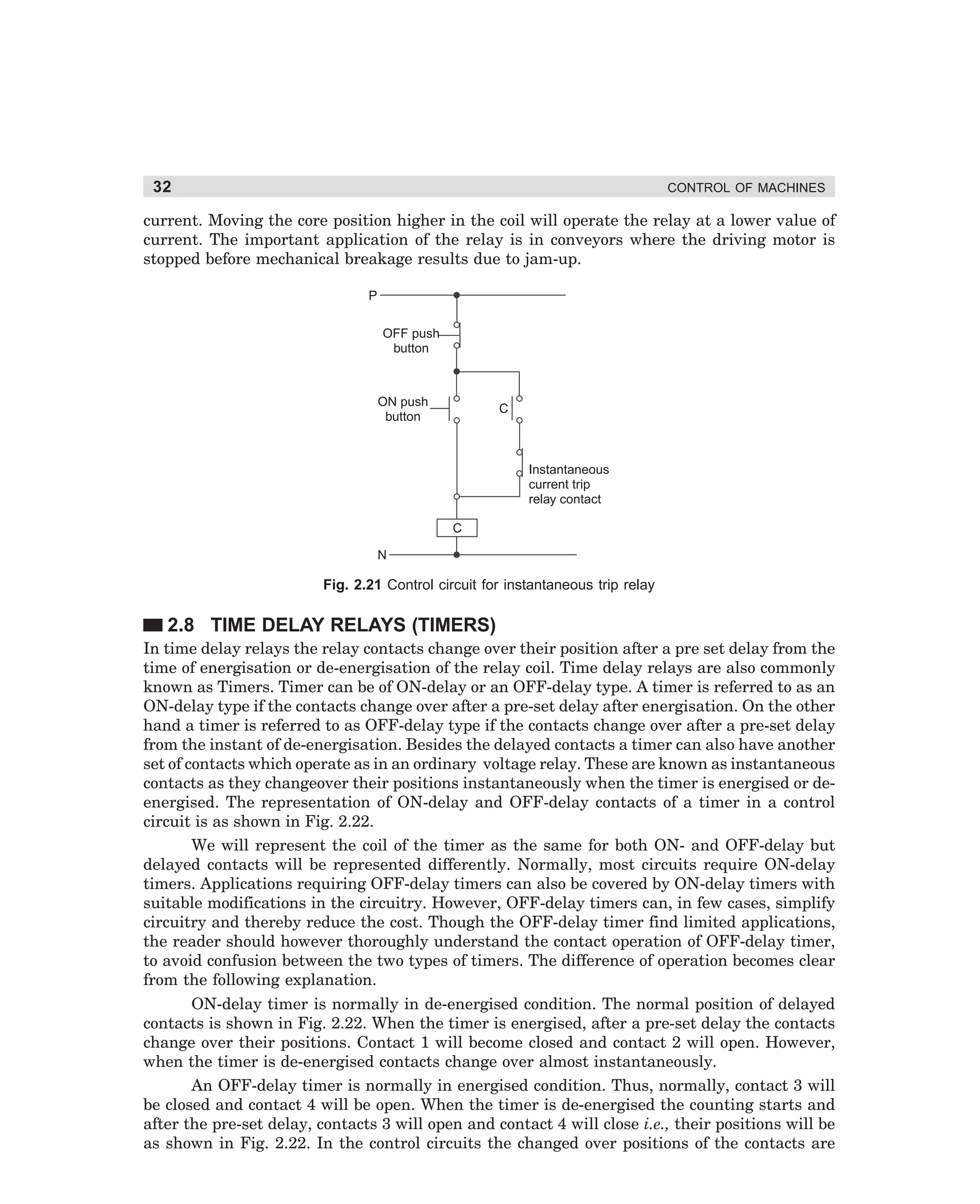 32

CONTROL OF MACHINES

current. Moving the core position higher in the coil will operate the relay at a lower value of
current. The important application of the relay is in conveyors where the driving motor is
stopped before mechanical breakage results due to jam-up.
P
OFF push
button

ON push
button

C

Instantaneous
current trip
relay contact
C
N

Fig. 2.21 Control circuit for instantaneous trip relay

2.8 TIME DELAY RELAYS (TIMERS)
In time delay relays the relay contacts change over their position after a pre set delay from the
time of energisation or de-energisation of the relay coil. Time delay relays are also commonly
known as Timers. Timer can be of ON-delay or an OFF-delay type. A timer is referred to as an
ON-delay type if the contacts change over after a pre-set delay after energisation. On the other
hand a timer is referred to as OFF-delay type if the contacts change over after a pre-set delay
from the instant of de-energisation. Besides the delayed contacts a timer can also have another
set of contacts which operate as in an ordinary voltage relay. These are known as instantaneous
contacts as they changeover their positions instantaneously when the timer is energised or deenergised. The representation of ON-delay and OFF-delay contacts of a timer in a control
circuit is as shown in Fig. 2.22.
We will represent the coil of the timer as the same for both ON- and OFF-delay but
delayed contacts will be represented differently. Normally, most circuits require ON-delay
timers. Applications requiring OFF-delay timers can also be covered by ON-delay timers with
suitable modifications in the circuitry. However, OFF-delay timers can, in few cases, simplify
circuitry and thereby reduce the cost. Though the OFF-delay timer find limited applications,
the reader should however thoroughly understand the contact operation of OFF-delay timer,
to avoid confusion between the two types of timers. The difference of operation becomes clear
from the following explanation.
ON-delay timer is normally in de-energised condition. The normal position of delayed
contacts is shown in Fig. 2.22. When the timer is energised, after a pre-set delay the contacts
change over their positions. Contact 1 will become closed and contact 2 will open. However,
when the timer is de-energised contacts change over almost instantaneously.
An OFF-delay timer is normally in energised condition. Thus, normally, contact 3 will
be closed and contact 4 will be open. When the timer is de-energised the counting starts and
after the pre-set delay, contacts 3 will open and contact 4 will close i.e., their positions will be
as shown in Fig. 2.22. In the control circuits the changed over positions of the contacts are

dharm
d:N-MachMac2-2.pm5

32

 