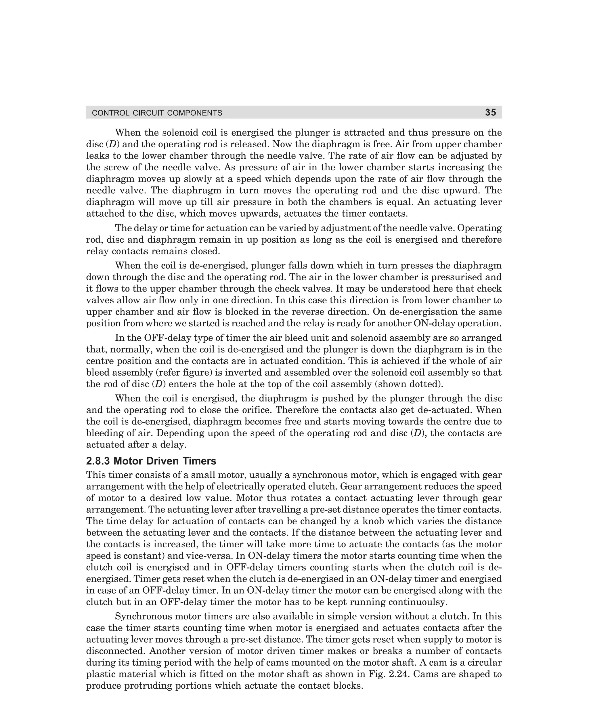 CONTROL CIRCUIT COMPONENTS

35

When the solenoid coil is energised the plunger is attracted and thus pressure on the
disc (D) and the operating rod is released. Now the diaphragm is free. Air from upper chamber
leaks to the lower chamber through the needle valve. The rate of air flow can be adjusted by
the screw of the needle valve. As pressure of air in the lower chamber starts increasing the
diaphragm moves up slowly at a speed which depends upon the rate of air flow through the
needle valve. The diaphragm in turn moves the operating rod and the disc upward. The
diaphragm will move up till air pressure in both the chambers is equal. An actuating lever
attached to the disc, which moves upwards, actuates the timer contacts.
The delay or time for actuation can be varied by adjustment of the needle valve. Operating
rod, disc and diaphragm remain in up position as long as the coil is energised and therefore
relay contacts remains closed.
When the coil is de-energised, plunger falls down which in turn presses the diaphragm
down through the disc and the operating rod. The air in the lower chamber is pressurised and
it flows to the upper chamber through the check valves. It may be understood here that check
valves allow air flow only in one direction. In this case this direction is from lower chamber to
upper chamber and air flow is blocked in the reverse direction. On de-energisation the same
position from where we started is reached and the relay is ready for another ON-delay operation.
In the OFF-delay type of timer the air bleed unit and solenoid assembly are so arranged
that, normally, when the coil is de-energised and the plunger is down the diaphgram is in the
centre position and the contacts are in actuated condition. This is achieved if the whole of air
bleed assembly (refer figure) is inverted and assembled over the solenoid coil assembly so that
the rod of disc (D) enters the hole at the top of the coil assembly (shown dotted).
When the coil is energised, the diaphragm is pushed by the plunger through the disc
and the operating rod to close the orifice. Therefore the contacts also get de-actuated. When
the coil is de-energised, diaphragm becomes free and starts moving towards the centre due to
bleeding of air. Depending upon the speed of the operating rod and disc (D), the contacts are
actuated after a delay.

2.8.3 Motor Driven Timers
This timer consists of a small motor, usually a synchronous motor, which is engaged with gear
arrangement with the help of electrically operated clutch. Gear arrangement reduces the speed
of motor to a desired low value. Motor thus rotates a contact actuating lever through gear
arrangement. The actuating lever after travelling a pre-set distance operates the timer contacts.
The time delay for actuation of contacts can be changed by a knob which varies the distance
between the actuating lever and the contacts. If the distance between the actuating lever and
the contacts is increased, the timer will take more time to actuate the contacts (as the motor
speed is constant) and vice-versa. In ON-delay timers the motor starts counting time when the
clutch coil is energised and in OFF-delay timers counting starts when the clutch coil is deenergised. Timer gets reset when the clutch is de-energised in an ON-delay timer and energised
in case of an OFF-delay timer. In an ON-delay timer the motor can be energised along with the
clutch but in an OFF-delay timer the motor has to be kept running continuoulsy.
Synchronous motor timers are also available in simple version without a clutch. In this
case the timer starts counting time when motor is energised and actuates contacts after the
actuating lever moves through a pre-set distance. The timer gets reset when supply to motor is
disconnected. Another version of motor driven timer makes or breaks a number of contacts
during its timing period with the help of cams mounted on the motor shaft. A cam is a circular
plastic material which is fitted on the motor shaft as shown in Fig. 2.24. Cams are shaped to
produce protruding portions which actuate the contact blocks.

dharm
d:N-MachMac2-2.pm5

35

 