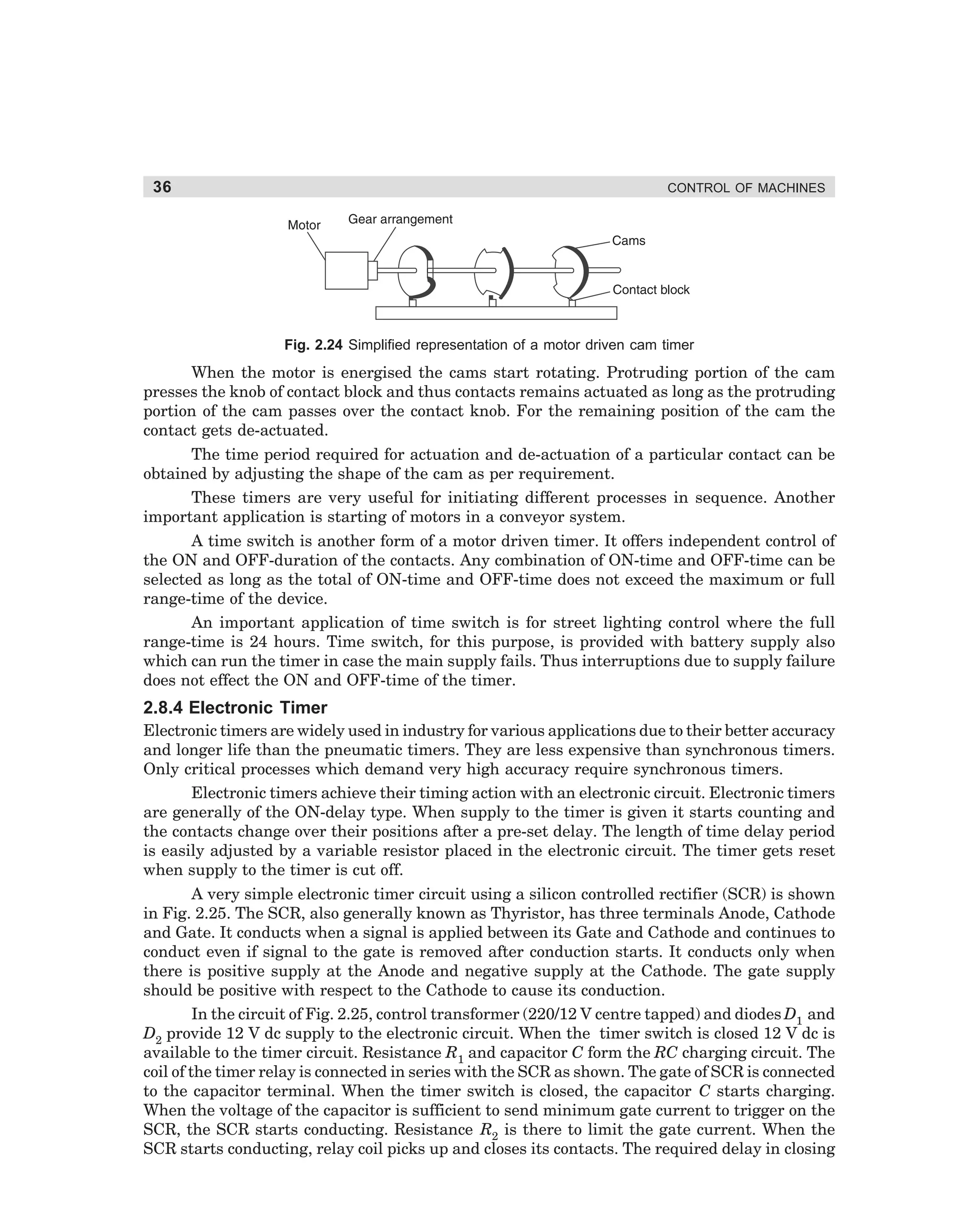 36

CONTROL OF MACHINES

Fig. 2.24 Simplified representation of a motor driven cam timer

When the motor is energised the cams start rotating. Protruding portion of the cam
presses the knob of contact block and thus contacts remains actuated as long as the protruding
portion of the cam passes over the contact knob. For the remaining position of the cam the
contact gets de-actuated.
The time period required for actuation and de-actuation of a particular contact can be
obtained by adjusting the shape of the cam as per requirement.
These timers are very useful for initiating different processes in sequence. Another
important application is starting of motors in a conveyor system.
A time switch is another form of a motor driven timer. It offers independent control of
the ON and OFF-duration of the contacts. Any combination of ON-time and OFF-time can be
selected as long as the total of ON-time and OFF-time does not exceed the maximum or full
range-time of the device.
An important application of time switch is for street lighting control where the full
range-time is 24 hours. Time switch, for this purpose, is provided with battery supply also
which can run the timer in case the main supply fails. Thus interruptions due to supply failure
does not effect the ON and OFF-time of the timer.

2.8.4 Electronic Timer
Electronic timers are widely used in industry for various applications due to their better accuracy
and longer life than the pneumatic timers. They are less expensive than synchronous timers.
Only critical processes which demand very high accuracy require synchronous timers.
Electronic timers achieve their timing action with an electronic circuit. Electronic timers
are generally of the ON-delay type. When supply to the timer is given it starts counting and
the contacts change over their positions after a pre-set delay. The length of time delay period
is easily adjusted by a variable resistor placed in the electronic circuit. The timer gets reset
when supply to the timer is cut off.
A very simple electronic timer circuit using a silicon controlled rectifier (SCR) is shown
in Fig. 2.25. The SCR, also generally known as Thyristor, has three terminals Anode, Cathode
and Gate. It conducts when a signal is applied between its Gate and Cathode and continues to
conduct even if signal to the gate is removed after conduction starts. It conducts only when
there is positive supply at the Anode and negative supply at the Cathode. The gate supply
should be positive with respect to the Cathode to cause its conduction.
In the circuit of Fig. 2.25, control transformer (220/12 V centre tapped) and diodes D1 and
D2 provide 12 V dc supply to the electronic circuit. When the timer switch is closed 12 V dc is
available to the timer circuit. Resistance R1 and capacitor C form the RC charging circuit. The
coil of the timer relay is connected in series with the SCR as shown. The gate of SCR is connected
to the capacitor terminal. When the timer switch is closed, the capacitor C starts charging.
When the voltage of the capacitor is sufficient to send minimum gate current to trigger on the
SCR, the SCR starts conducting. Resistance R2 is there to limit the gate current. When the
SCR starts conducting, relay coil picks up and closes its contacts. The required delay in closing

dharm
d:N-MachMac2-2.pm5

36

 