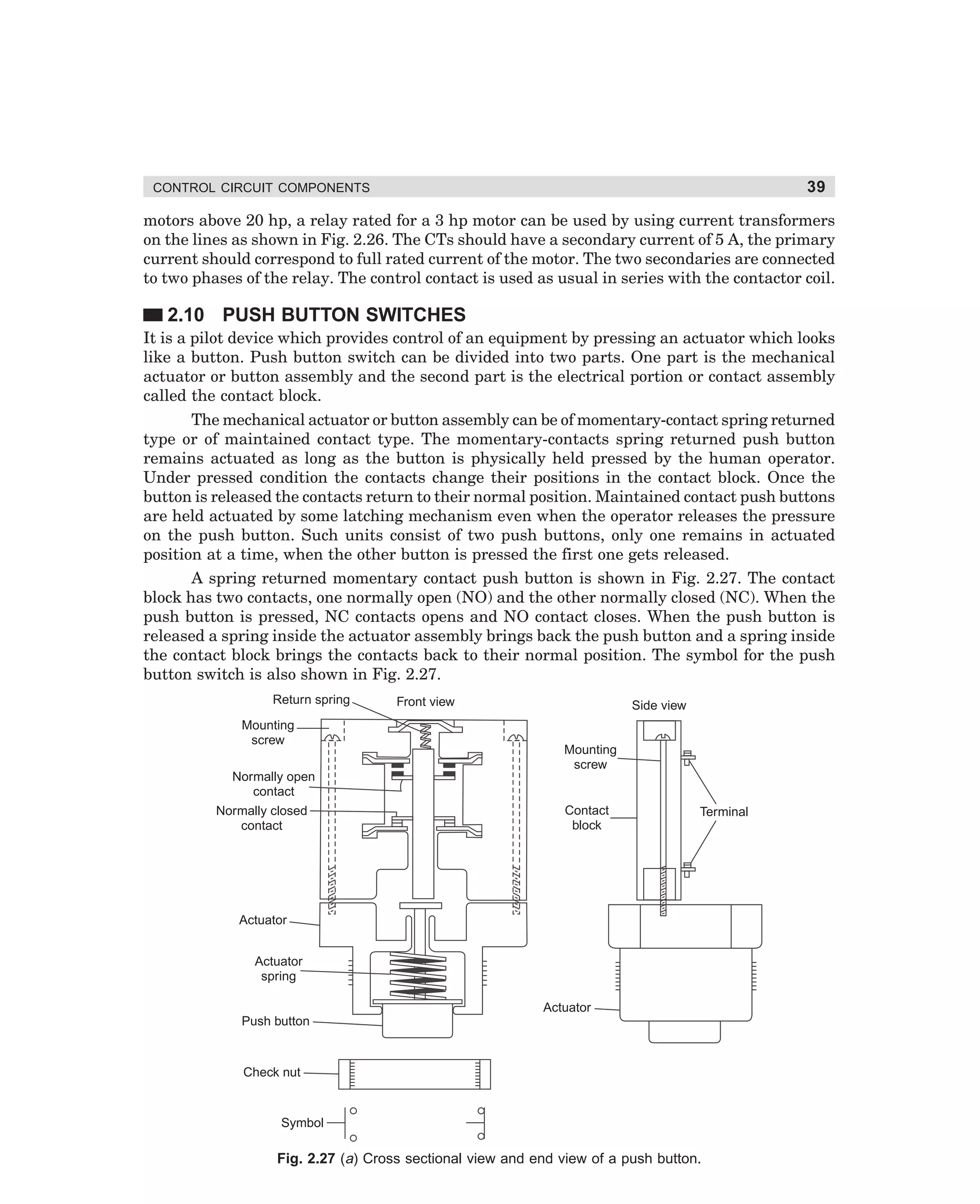 39

CONTROL CIRCUIT COMPONENTS

motors above 20 hp, a relay rated for a 3 hp motor can be used by using current transformers
on the lines as shown in Fig. 2.26. The CTs should have a secondary current of 5 A, the primary
current should correspond to full rated current of the motor. The two secondaries are connected
to two phases of the relay. The control contact is used as usual in series with the contactor coil.

2.10 PUSH BUTTON SWITCHES
It is a pilot device which provides control of an equipment by pressing an actuator which looks
like a button. Push button switch can be divided into two parts. One part is the mechanical
actuator or button assembly and the second part is the electrical portion or contact assembly
called the contact block.
The mechanical actuator or button assembly can be of momentary-contact spring returned
type or of maintained contact type. The momentary-contacts spring returned push button
remains actuated as long as the button is physically held pressed by the human operator.
Under pressed condition the contacts change their positions in the contact block. Once the
button is released the contacts return to their normal position. Maintained contact push buttons
are held actuated by some latching mechanism even when the operator releases the pressure
on the push button. Such units consist of two push buttons, only one remains in actuated
position at a time, when the other button is pressed the first one gets released.
A spring returned momentary contact push button is shown in Fig. 2.27. The contact
block has two contacts, one normally open (NO) and the other normally closed (NC). When the
push button is pressed, NC contacts opens and NO contact closes. When the push button is
released a spring inside the actuator assembly brings back the push button and a spring inside
the contact block brings the contacts back to their normal position. The symbol for the push
button switch is also shown in Fig. 2.27.
Return spring
Mounting
screw

Front view

Side view

Mounting
screw

Normally open
contact
Normally closed
contact

Contact
block

Terminal

Actuator
Actuator
spring
Actuator
Push button

Check nut

Symbol

Fig. 2.27 (a) Cross sectional view and end view of a push button.

dharm
d:N-MachMac2-2.pm5

39

 