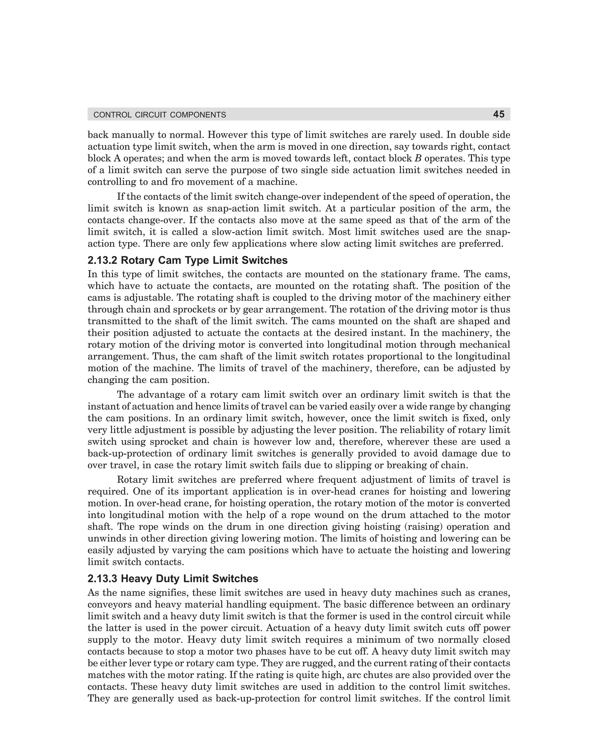 CONTROL CIRCUIT COMPONENTS

45

back manually to normal. However this type of limit switches are rarely used. In double side
actuation type limit switch, when the arm is moved in one direction, say towards right, contact
block A operates; and when the arm is moved towards left, contact block B operates. This type
of a limit switch can serve the purpose of two single side actuation limit switches needed in
controlling to and fro movement of a machine.
If the contacts of the limit switch change-over independent of the speed of operation, the
limit switch is known as snap-action limit switch. At a particular position of the arm, the
contacts change-over. If the contacts also move at the same speed as that of the arm of the
limit switch, it is called a slow-action limit switch. Most limit switches used are the snapaction type. There are only few applications where slow acting limit switches are preferred.

2.13.2 Rotary Cam Type Limit Switches
In this type of limit switches, the contacts are mounted on the stationary frame. The cams,
which have to actuate the contacts, are mounted on the rotating shaft. The position of the
cams is adjustable. The rotating shaft is coupled to the driving motor of the machinery either
through chain and sprockets or by gear arrangement. The rotation of the driving motor is thus
transmitted to the shaft of the limit switch. The cams mounted on the shaft are shaped and
their position adjusted to actuate the contacts at the desired instant. In the machinery, the
rotary motion of the driving motor is converted into longitudinal motion through mechanical
arrangement. Thus, the cam shaft of the limit switch rotates proportional to the longitudinal
motion of the machine. The limits of travel of the machinery, therefore, can be adjusted by
changing the cam position.
The advantage of a rotary cam limit switch over an ordinary limit switch is that the
instant of actuation and hence limits of travel can be varied easily over a wide range by changing
the cam positions. In an ordinary limit switch, however, once the limit switch is fixed, only
very little adjustment is possible by adjusting the lever position. The reliability of rotary limit
switch using sprocket and chain is however low and, therefore, wherever these are used a
back-up-protection of ordinary limit switches is generally provided to avoid damage due to
over travel, in case the rotary limit switch fails due to slipping or breaking of chain.
Rotary limit switches are preferred where frequent adjustment of limits of travel is
required. One of its important application is in over-head cranes for hoisting and lowering
motion. In over-head crane, for hoisting operation, the rotary motion of the motor is converted
into longitudinal motion with the help of a rope wound on the drum attached to the motor
shaft. The rope winds on the drum in one direction giving hoisting (raising) operation and
unwinds in other direction giving lowering motion. The limits of hoisting and lowering can be
easily adjusted by varying the cam positions which have to actuate the hoisting and lowering
limit switch contacts.

2.13.3 Heavy Duty Limit Switches
As the name signifies, these limit switches are used in heavy duty machines such as cranes,
conveyors and heavy material handling equipment. The basic difference between an ordinary
limit switch and a heavy duty limit switch is that the former is used in the control circuit while
the latter is used in the power circuit. Actuation of a heavy duty limit switch cuts off power
supply to the motor. Heavy duty limit switch requires a minimum of two normally closed
contacts because to stop a motor two phases have to be cut off. A heavy duty limit switch may
be either lever type or rotary cam type. They are rugged, and the current rating of their contacts
matches with the motor rating. If the rating is quite high, arc chutes are also provided over the
contacts. These heavy duty limit switches are used in addition to the control limit switches.
They are generally used as back-up-protection for control limit switches. If the control limit

dharm
d:N-MachMac2-2.pm5

45

 