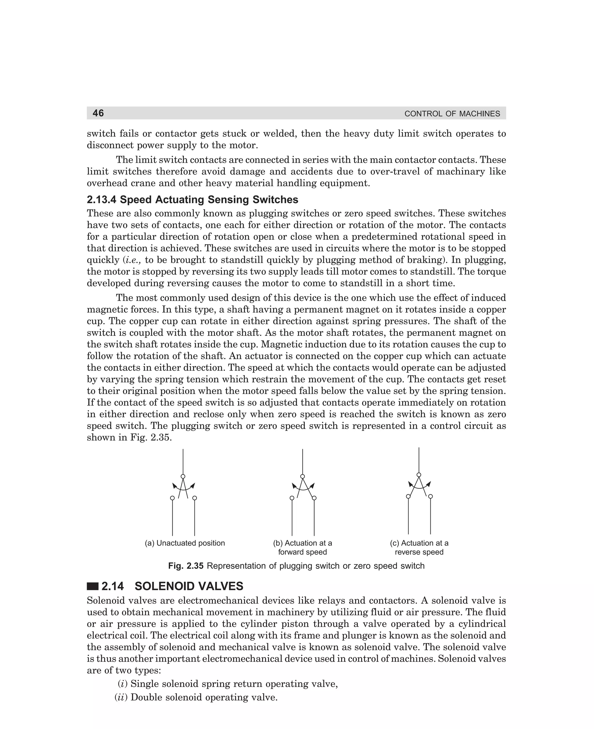 46

CONTROL OF MACHINES

switch fails or contactor gets stuck or welded, then the heavy duty limit switch operates to
disconnect power supply to the motor.
The limit switch contacts are connected in series with the main contactor contacts. These
limit switches therefore avoid damage and accidents due to over-travel of machinary like
overhead crane and other heavy material handling equipment.

2.13.4 Speed Actuating Sensing Switches
These are also commonly known as plugging switches or zero speed switches. These switches
have two sets of contacts, one each for either direction or rotation of the motor. The contacts
for a particular direction of rotation open or close when a predetermined rotational speed in
that direction is achieved. These switches are used in circuits where the motor is to be stopped
quickly (i.e., to be brought to standstill quickly by plugging method of braking). In plugging,
the motor is stopped by reversing its two supply leads till motor comes to standstill. The torque
developed during reversing causes the motor to come to standstill in a short time.
The most commonly used design of this device is the one which use the effect of induced
magnetic forces. In this type, a shaft having a permanent magnet on it rotates inside a copper
cup. The copper cup can rotate in either direction against spring pressures. The shaft of the
switch is coupled with the motor shaft. As the motor shaft rotates, the permanent magnet on
the switch shaft rotates inside the cup. Magnetic induction due to its rotation causes the cup to
follow the rotation of the shaft. An actuator is connected on the copper cup which can actuate
the contacts in either direction. The speed at which the contacts would operate can be adjusted
by varying the spring tension which restrain the movement of the cup. The contacts get reset
to their original position when the motor speed falls below the value set by the spring tension.
If the contact of the speed switch is so adjusted that contacts operate immediately on rotation
in either direction and reclose only when zero speed is reached the switch is known as zero
speed switch. The plugging switch or zero speed switch is represented in a control circuit as
shown in Fig. 2.35.

(a) Unactuated position

(b) Actuation at a
forward speed

(c) Actuation at a
reverse speed

Fig. 2.35 Representation of plugging switch or zero speed switch

2.14 SOLENOID VALVES
Solenoid valves are electromechanical devices like relays and contactors. A solenoid valve is
used to obtain mechanical movement in machinery by utilizing fluid or air pressure. The fluid
or air pressure is applied to the cylinder piston through a valve operated by a cylindrical
electrical coil. The electrical coil along with its frame and plunger is known as the solenoid and
the assembly of solenoid and mechanical valve is known as solenoid valve. The solenoid valve
is thus another important electromechanical device used in control of machines. Solenoid valves
are of two types:
(i) Single solenoid spring return operating valve,
(ii) Double solenoid operating valve.

dharm
d:N-MachMac2-2.pm5

46

 