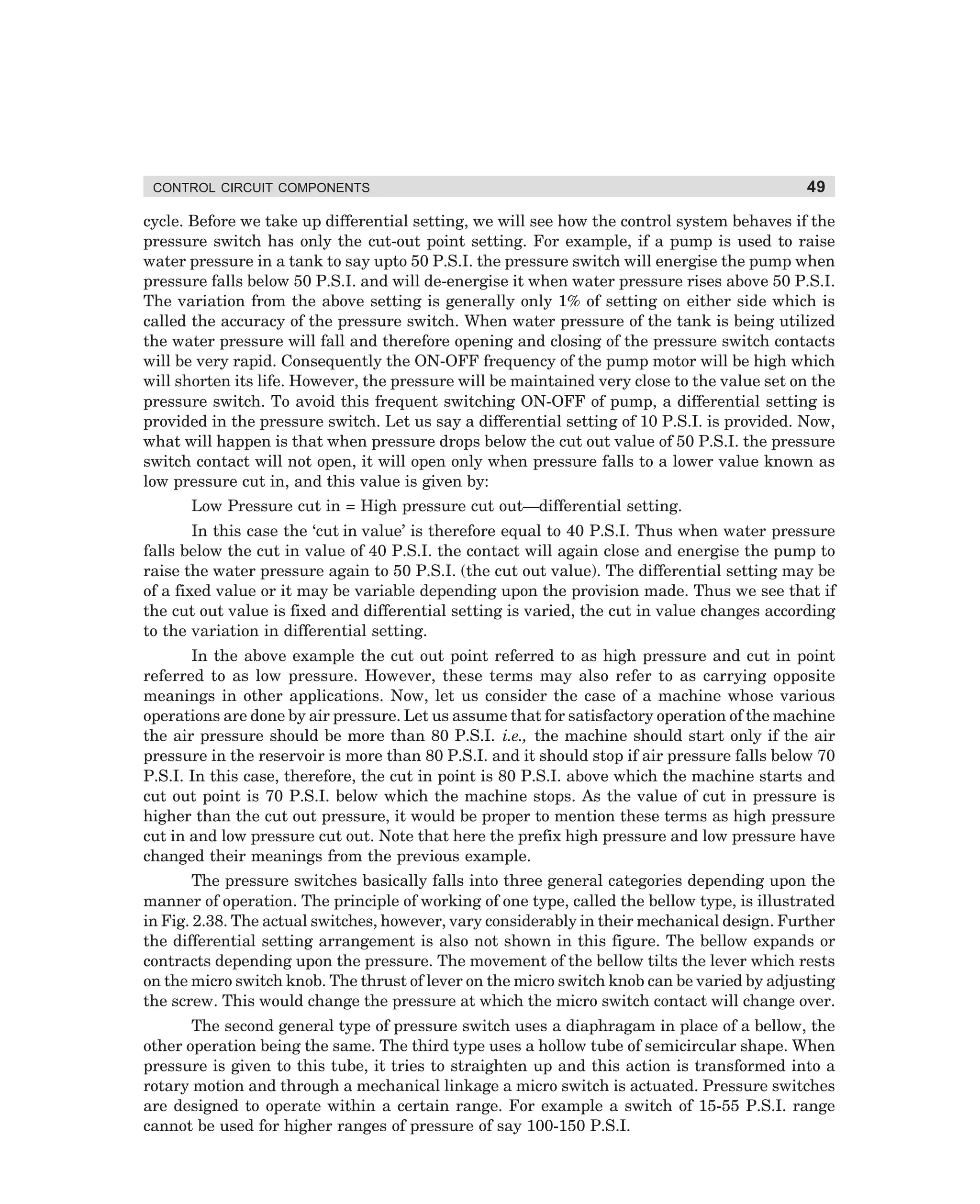 CONTROL CIRCUIT COMPONENTS

49

cycle. Before we take up differential setting, we will see how the control system behaves if the
pressure switch has only the cut-out point setting. For example, if a pump is used to raise
water pressure in a tank to say upto 50 P.S.I. the pressure switch will energise the pump when
pressure falls below 50 P.S.I. and will de-energise it when water pressure rises above 50 P.S.I.
The variation from the above setting is generally only 1% of setting on either side which is
called the accuracy of the pressure switch. When water pressure of the tank is being utilized
the water pressure will fall and therefore opening and closing of the pressure switch contacts
will be very rapid. Consequently the ON-OFF frequency of the pump motor will be high which
will shorten its life. However, the pressure will be maintained very close to the value set on the
pressure switch. To avoid this frequent switching ON-OFF of pump, a differential setting is
provided in the pressure switch. Let us say a differential setting of 10 P.S.I. is provided. Now,
what will happen is that when pressure drops below the cut out value of 50 P.S.I. the pressure
switch contact will not open, it will open only when pressure falls to a lower value known as
low pressure cut in, and this value is given by:
Low Pressure cut in = High pressure cut out—differential setting.
In this case the ‘cut in value’ is therefore equal to 40 P.S.I. Thus when water pressure
falls below the cut in value of 40 P.S.I. the contact will again close and energise the pump to
raise the water pressure again to 50 P.S.I. (the cut out value). The differential setting may be
of a fixed value or it may be variable depending upon the provision made. Thus we see that if
the cut out value is fixed and differential setting is varied, the cut in value changes according
to the variation in differential setting.
In the above example the cut out point referred to as high pressure and cut in point
referred to as low pressure. However, these terms may also refer to as carrying opposite
meanings in other applications. Now, let us consider the case of a machine whose various
operations are done by air pressure. Let us assume that for satisfactory operation of the machine
the air pressure should be more than 80 P.S.I. i.e., the machine should start only if the air
pressure in the reservoir is more than 80 P.S.I. and it should stop if air pressure falls below 70
P.S.I. In this case, therefore, the cut in point is 80 P.S.I. above which the machine starts and
cut out point is 70 P.S.I. below which the machine stops. As the value of cut in pressure is
higher than the cut out pressure, it would be proper to mention these terms as high pressure
cut in and low pressure cut out. Note that here the prefix high pressure and low pressure have
changed their meanings from the previous example.
The pressure switches basically falls into three general categories depending upon the
manner of operation. The principle of working of one type, called the bellow type, is illustrated
in Fig. 2.38. The actual switches, however, vary considerably in their mechanical design. Further
the differential setting arrangement is also not shown in this figure. The bellow expands or
contracts depending upon the pressure. The movement of the bellow tilts the lever which rests
on the micro switch knob. The thrust of lever on the micro switch knob can be varied by adjusting
the screw. This would change the pressure at which the micro switch contact will change over.
The second general type of pressure switch uses a diaphragam in place of a bellow, the
other operation being the same. The third type uses a hollow tube of semicircular shape. When
pressure is given to this tube, it tries to straighten up and this action is transformed into a
rotary motion and through a mechanical linkage a micro switch is actuated. Pressure switches
are designed to operate within a certain range. For example a switch of 15-55 P.S.I. range
cannot be used for higher ranges of pressure of say 100-150 P.S.I.

dharm
d:N-MachMac2-3.pm5

49

 