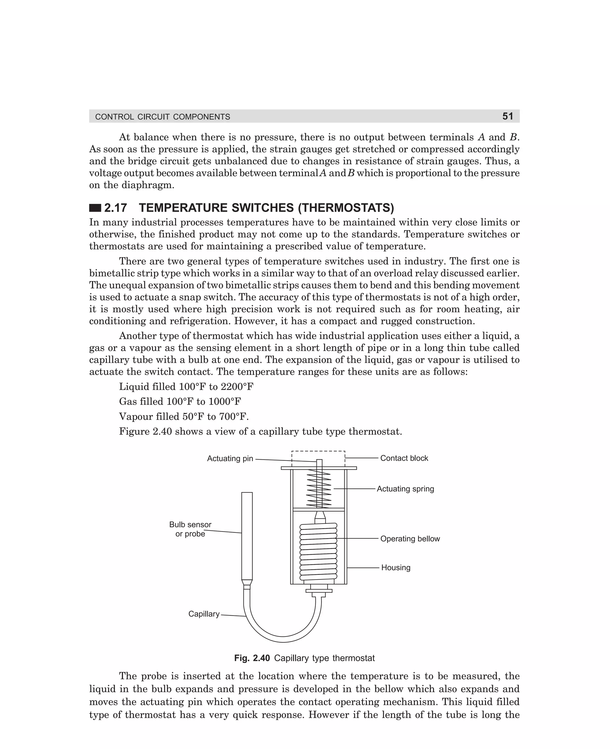 51

CONTROL CIRCUIT COMPONENTS

At balance when there is no pressure, there is no output between terminals A and B.
As soon as the pressure is applied, the strain gauges get stretched or compressed accordingly
and the bridge circuit gets unbalanced due to changes in resistance of strain gauges. Thus, a
voltage output becomes available between terminal A and B which is proportional to the pressure
on the diaphragm.

2.17 TEMPERATURE SWITCHES (THERMOSTATS)
In many industrial processes temperatures have to be maintained within very close limits or
otherwise, the finished product may not come up to the standards. Temperature switches or
thermostats are used for maintaining a prescribed value of temperature.
There are two general types of temperature switches used in industry. The first one is
bimetallic strip type which works in a similar way to that of an overload relay discussed earlier.
The unequal expansion of two bimetallic strips causes them to bend and this bending movement
is used to actuate a snap switch. The accuracy of this type of thermostats is not of a high order,
it is mostly used where high precision work is not required such as for room heating, air
conditioning and refrigeration. However, it has a compact and rugged construction.
Another type of thermostat which has wide industrial application uses either a liquid, a
gas or a vapour as the sensing element in a short length of pipe or in a long thin tube called
capillary tube with a bulb at one end. The expansion of the liquid, gas or vapour is utilised to
actuate the switch contact. The temperature ranges for these units are as follows:
Liquid filled 100°F to 2200°F
Gas filled 100°F to 1000°F
Vapour filled 50°F to 700°F.
Figure 2.40 shows a view of a capillary tube type thermostat.
Actuating pin

Contact block

Actuating spring

Bulb sensor
or probe

Operating bellow

Housing

Capillary

Fig. 2.40 Capillary type thermostat

The probe is inserted at the location where the temperature is to be measured, the
liquid in the bulb expands and pressure is developed in the bellow which also expands and
moves the actuating pin which operates the contact operating mechanism. This liquid filled
type of thermostat has a very quick response. However if the length of the tube is long the

dharm
d:N-MachMac2-3.pm5

51

 
