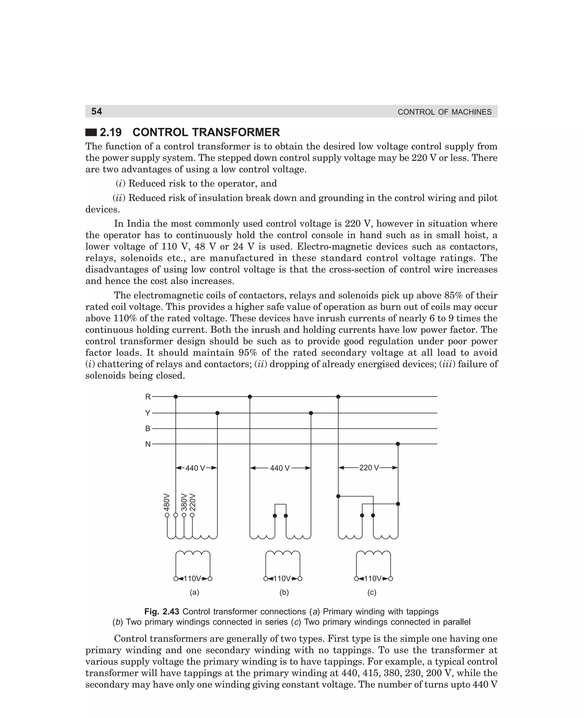 54

CONTROL OF MACHINES

2.19 CONTROL TRANSFORMER
The function of a control transformer is to obtain the desired low voltage control supply from
the power supply system. The stepped down control supply voltage may be 220 V or less. There
are two advantages of using a low control voltage.
(i) Reduced risk to the operator, and
(ii) Reduced risk of insulation break down and grounding in the control wiring and pilot
devices.
In India the most commonly used control voltage is 220 V, however in situation where
the operator has to continuously hold the control console in hand such as in small hoist, a
lower voltage of 110 V, 48 V or 24 V is used. Electro-magnetic devices such as contactors,
relays, solenoids etc., are manufactured in these standard control voltage ratings. The
disadvantages of using low control voltage is that the cross-section of control wire increases
and hence the cost also increases.
The electromagnetic coils of contactors, relays and solenoids pick up above 85% of their
rated coil voltage. This provides a higher safe value of operation as burn out of coils may occur
above 110% of the rated voltage. These devices have inrush currents of nearly 6 to 9 times the
continuous holding current. Both the inrush and holding currents have low power factor. The
control transformer design should be such as to provide good regulation under poor power
factor loads. It should maintain 95% of the rated secondary voltage at all load to avoid
(i) chattering of relays and contactors; (ii) dropping of already energised devices; (iii) failure of
solenoids being closed.
R
Y
B
N
440 V

220 V

380V
220V

480V

440 V

110V

110V

110V

(a)

(b)

(c)

Fig. 2.43 Control transformer connections (a) Primary winding with tappings
(b) Two primary windings connected in series (c) Two primary windings connected in parallel

Control transformers are generally of two types. First type is the simple one having one
primary winding and one secondary winding with no tappings. To use the transformer at
various supply voltage the primary winding is to have tappings. For example, a typical control
transformer will have tappings at the primary winding at 440, 415, 380, 230, 200 V, while the
secondary may have only one winding giving constant voltage. The number of turns upto 440 V

dharm
d:N-MachMac2-3.pm5

54

 