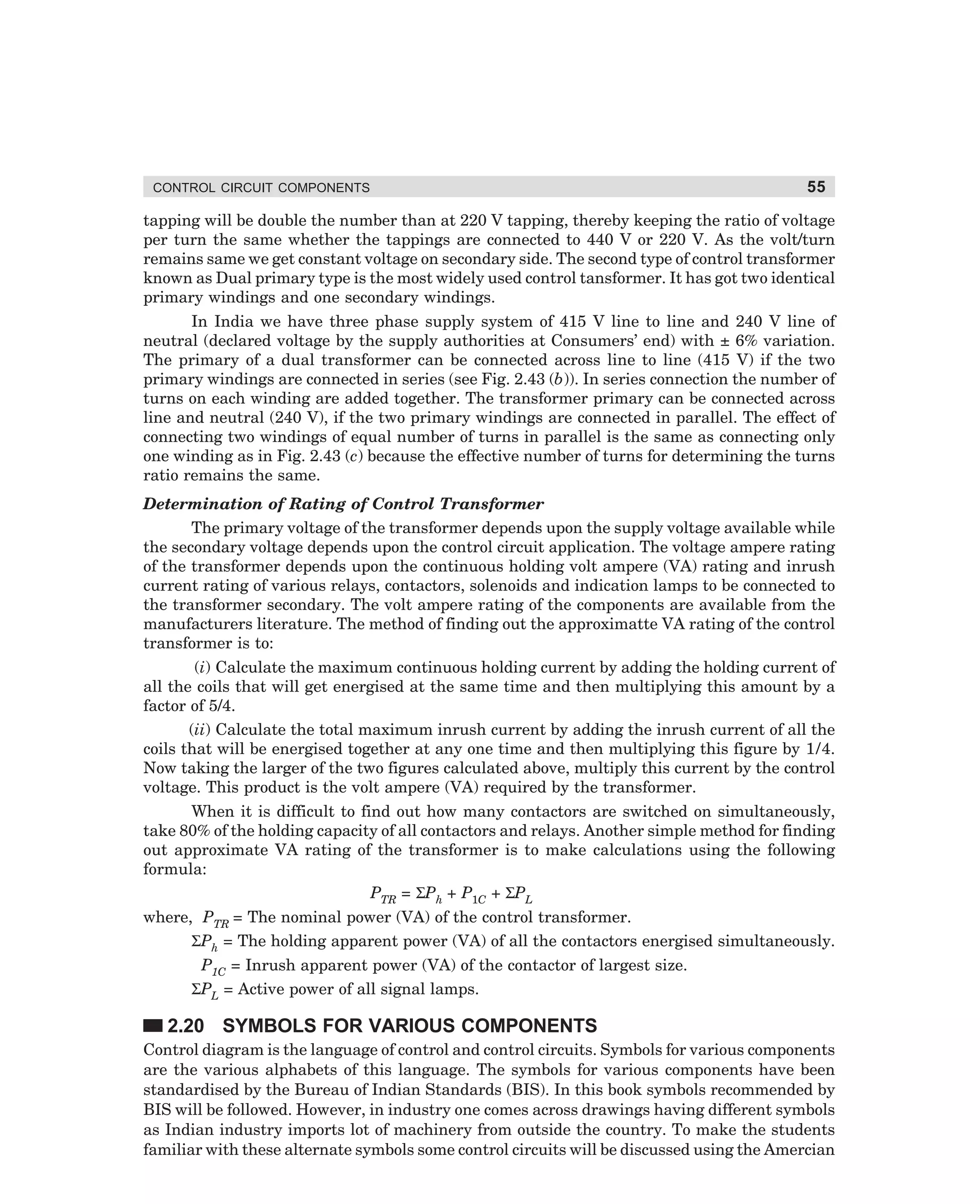 CONTROL CIRCUIT COMPONENTS

55

tapping will be double the number than at 220 V tapping, thereby keeping the ratio of voltage
per turn the same whether the tappings are connected to 440 V or 220 V. As the volt/turn
remains same we get constant voltage on secondary side. The second type of control transformer
known as Dual primary type is the most widely used control tansformer. It has got two identical
primary windings and one secondary windings.
In India we have three phase supply system of 415 V line to line and 240 V line of
neutral (declared voltage by the supply authorities at Consumers’ end) with ± 6% variation.
The primary of a dual transformer can be connected across line to line (415 V) if the two
primary windings are connected in series (see Fig. 2.43 (b)). In series connection the number of
turns on each winding are added together. The transformer primary can be connected across
line and neutral (240 V), if the two primary windings are connected in parallel. The effect of
connecting two windings of equal number of turns in parallel is the same as connecting only
one winding as in Fig. 2.43 (c) because the effective number of turns for determining the turns
ratio remains the same.
Determination of Rating of Control Transformer
The primary voltage of the transformer depends upon the supply voltage available while
the secondary voltage depends upon the control circuit application. The voltage ampere rating
of the transformer depends upon the continuous holding volt ampere (VA) rating and inrush
current rating of various relays, contactors, solenoids and indication lamps to be connected to
the transformer secondary. The volt ampere rating of the components are available from the
manufacturers literature. The method of finding out the approximatte VA rating of the control
transformer is to:
(i) Calculate the maximum continuous holding current by adding the holding current of
all the coils that will get energised at the same time and then multiplying this amount by a
factor of 5/4.
(ii) Calculate the total maximum inrush current by adding the inrush current of all the
coils that will be energised together at any one time and then multiplying this figure by 1/4.
Now taking the larger of the two figures calculated above, multiply this current by the control
voltage. This product is the volt ampere (VA) required by the transformer.
When it is difficult to find out how many contactors are switched on simultaneously,
take 80% of the holding capacity of all contactors and relays. Another simple method for finding
out approximate VA rating of the transformer is to make calculations using the following
formula:
PTR = ΣPh + P1C + ΣPL
where, PTR = The nominal power (VA) of the control transformer.
ΣPh = The holding apparent power (VA) of all the contactors energised simultaneously.
P1C = Inrush apparent power (VA) of the contactor of largest size.
ΣPL = Active power of all signal lamps.

2.20 SYMBOLS FOR VARIOUS COMPONENTS
Control diagram is the language of control and control circuits. Symbols for various components
are the various alphabets of this language. The symbols for various components have been
standardised by the Bureau of Indian Standards (BIS). In this book symbols recommended by
BIS will be followed. However, in industry one comes across drawings having different symbols
as Indian industry imports lot of machinery from outside the country. To make the students
familiar with these alternate symbols some control circuits will be discussed using the Amercian

dharm
d:N-MachMac2-3.pm5

55

 