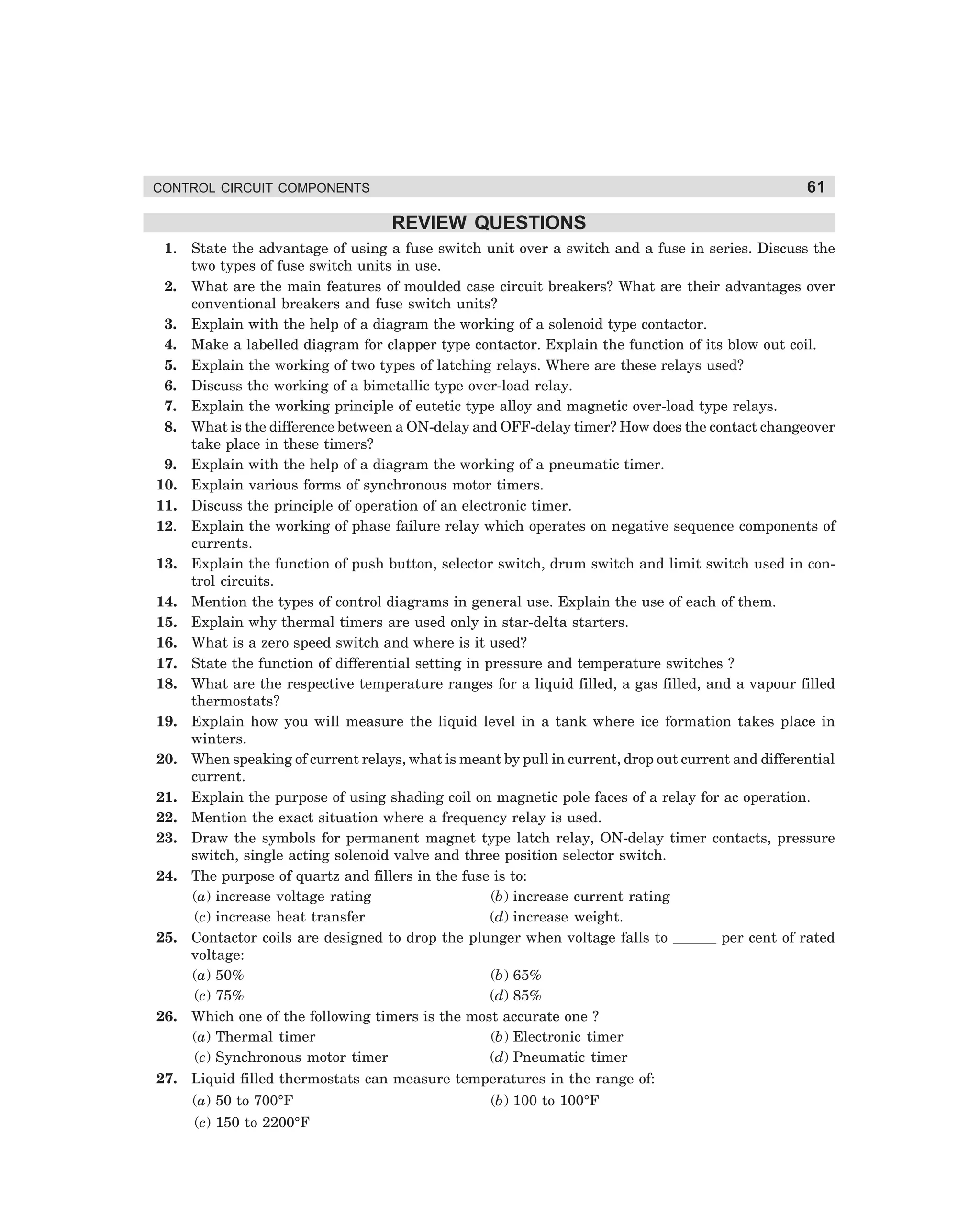 61

CONTROL CIRCUIT COMPONENTS

REVIEW QUESTIONS
1.
2.
3.
4.
5.
6.
7.
8.
9.
10.
11.
12.
13.
14.
15.
16.
17.
18.
19.
20.
21.
22.
23.
24.

25.

26.

27.

State the advantage of using a fuse switch unit over a switch and a fuse in series. Discuss the
two types of fuse switch units in use.
What are the main features of moulded case circuit breakers? What are their advantages over
conventional breakers and fuse switch units?
Explain with the help of a diagram the working of a solenoid type contactor.
Make a labelled diagram for clapper type contactor. Explain the function of its blow out coil.
Explain the working of two types of latching relays. Where are these relays used?
Discuss the working of a bimetallic type over-load relay.
Explain the working principle of eutetic type alloy and magnetic over-load type relays.
What is the difference between a ON-delay and OFF-delay timer? How does the contact changeover
take place in these timers?
Explain with the help of a diagram the working of a pneumatic timer.
Explain various forms of synchronous motor timers.
Discuss the principle of operation of an electronic timer.
Explain the working of phase failure relay which operates on negative sequence components of
currents.
Explain the function of push button, selector switch, drum switch and limit switch used in control circuits.
Mention the types of control diagrams in general use. Explain the use of each of them.
Explain why thermal timers are used only in star-delta starters.
What is a zero speed switch and where is it used?
State the function of differential setting in pressure and temperature switches ?
What are the respective temperature ranges for a liquid filled, a gas filled, and a vapour filled
thermostats?
Explain how you will measure the liquid level in a tank where ice formation takes place in
winters.
When speaking of current relays, what is meant by pull in current, drop out current and differential
current.
Explain the purpose of using shading coil on magnetic pole faces of a relay for ac operation.
Mention the exact situation where a frequency relay is used.
Draw the symbols for permanent magnet type latch relay, ON-delay timer contacts, pressure
switch, single acting solenoid valve and three position selector switch.
The purpose of quartz and fillers in the fuse is to:
(a) increase voltage rating
(b) increase current rating
(c) increase heat transfer
(d) increase weight.
Contactor coils are designed to drop the plunger when voltage falls to ______ per cent of rated
voltage:
(a) 50%
(b) 65%
(c) 75%
(d) 85%
Which one of the following timers is the most accurate one ?
(a) Thermal timer
(b) Electronic timer
(c) Synchronous motor timer
(d) Pneumatic timer
Liquid filled thermostats can measure temperatures in the range of:
(a) 50 to 700°F

(b) 100 to 100°F

(c) 150 to 2200°F

dharm
d:N-MachMac2-3.pm5

61

 