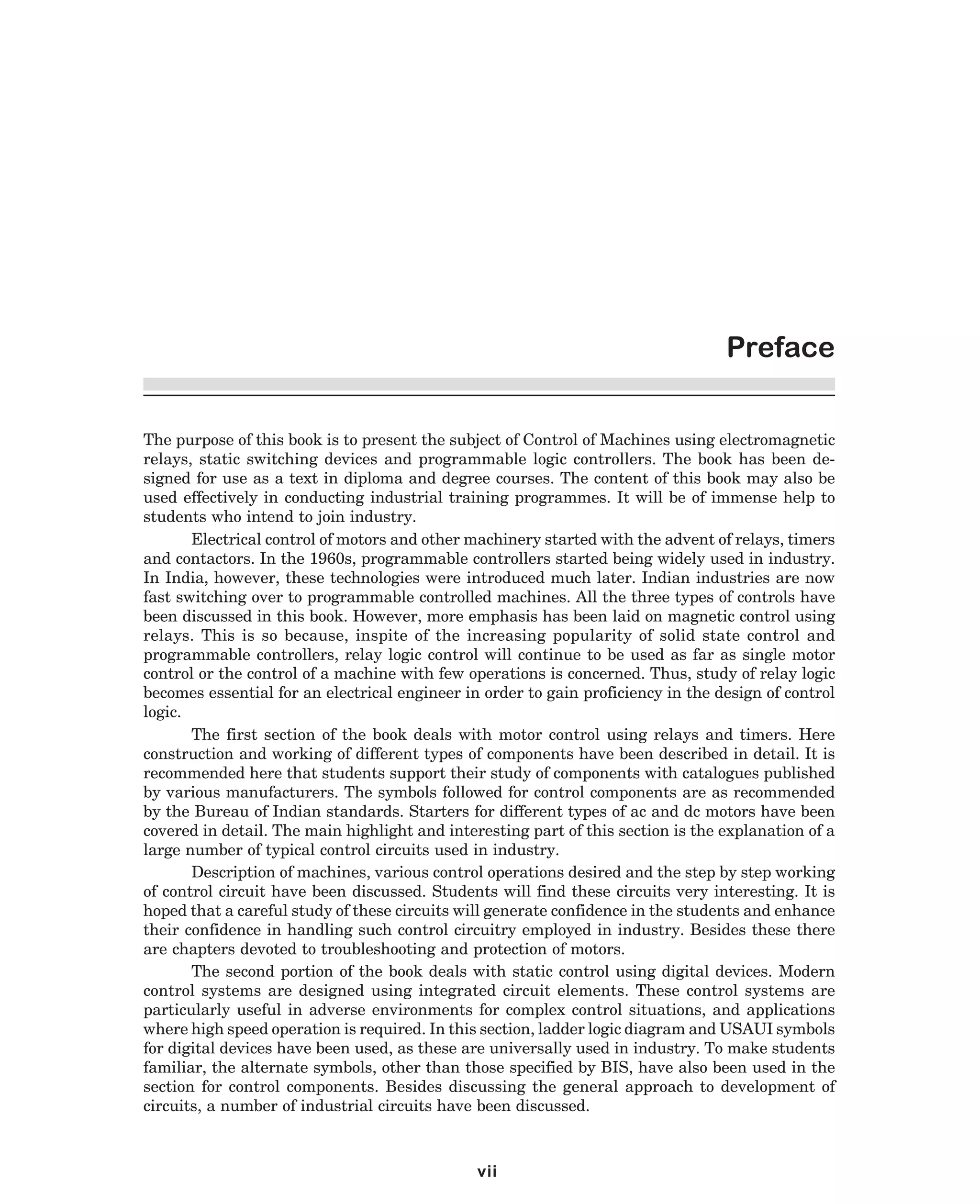 Preface
The purpose of this book is to present the subject of Control of Machines using electromagnetic
relays, static switching devices and programmable logic controllers. The book has been designed for use as a text in diploma and degree courses. The content of this book may also be
used effectively in conducting industrial training programmes. It will be of immense help to
students who intend to join industry.
Electrical control of motors and other machinery started with the advent of relays, timers
and contactors. In the 1960s, programmable controllers started being widely used in industry.
In India, however, these technologies were introduced much later. Indian industries are now
fast switching over to programmable controlled machines. All the three types of controls have
been discussed in this book. However, more emphasis has been laid on magnetic control using
relays. This is so because, inspite of the increasing popularity of solid state control and
programmable controllers, relay logic control will continue to be used as far as single motor
control or the control of a machine with few operations is concerned. Thus, study of relay logic
becomes essential for an electrical engineer in order to gain proficiency in the design of control
logic.
The first section of the book deals with motor control using relays and timers. Here
construction and working of different types of components have been described in detail. It is
recommended here that students support their study of components with catalogues published
by various manufacturers. The symbols followed for control components are as recommended
by the Bureau of Indian standards. Starters for different types of ac and dc motors have been
covered in detail. The main highlight and interesting part of this section is the explanation of a
large number of typical control circuits used in industry.
Description of machines, various control operations desired and the step by step working
of control circuit have been discussed. Students will find these circuits very interesting. It is
hoped that a careful study of these circuits will generate confidence in the students and enhance
their confidence in handling such control circuitry employed in industry. Besides these there
are chapters devoted to troubleshooting and protection of motors.
The second portion of the book deals with static control using digital devices. Modern
control systems are designed using integrated circuit elements. These control systems are
particularly useful in adverse environments for complex control situations, and applications
where high speed operation is required. In this section, ladder logic diagram and USAUI symbols
for digital devices have been used, as these are universally used in industry. To make students
familiar, the alternate symbols, other than those specified by BIS, have also been used in the
section for control components. Besides discussing the general approach to development of
circuits, a number of industrial circuits have been discussed.

vii
dharm
d:N-MachTITLE.pm5

iv

 