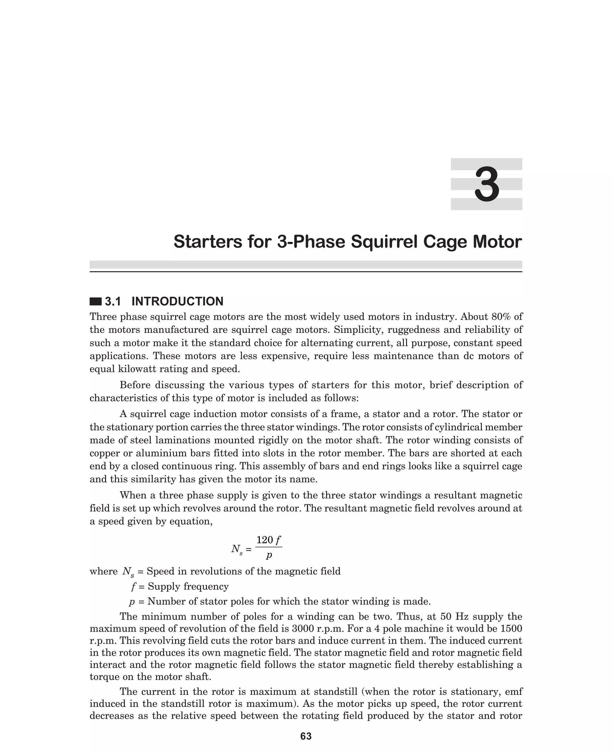 !
Starters for 3-Phase Squirrel Cage Motor
3.1 INTRODUCTION
Three phase squirrel cage motors are the most widely used motors in industry. About 80% of
the motors manufactured are squirrel cage motors. Simplicity, ruggedness and reliability of
such a motor make it the standard choice for alternating current, all purpose, constant speed
applications. These motors are less expensive, require less maintenance than dc motors of
equal kilowatt rating and speed.
Before discussing the various types of starters for this motor, brief description of
characteristics of this type of motor is included as follows:
A squirrel cage induction motor consists of a frame, a stator and a rotor. The stator or
the stationary portion carries the three stator windings. The rotor consists of cylindrical member
made of steel laminations mounted rigidly on the motor shaft. The rotor winding consists of
copper or aluminium bars fitted into slots in the rotor member. The bars are shorted at each
end by a closed continuous ring. This assembly of bars and end rings looks like a squirrel cage
and this similarity has given the motor its name.
When a three phase supply is given to the three stator windings a resultant magnetic
field is set up which revolves around the rotor. The resultant magnetic field revolves around at
a speed given by equation,
Ns =

120 f
p

where Ns = Speed in revolutions of the magnetic field
f = Supply frequency
p = Number of stator poles for which the stator winding is made.
The minimum number of poles for a winding can be two. Thus, at 50 Hz supply the
maximum speed of revolution of the field is 3000 r.p.m. For a 4 pole machine it would be 1500
r.p.m. This revolving field cuts the rotor bars and induce current in them. The induced current
in the rotor produces its own magnetic field. The stator magnetic field and rotor magnetic field
interact and the rotor magnetic field follows the stator magnetic field thereby establishing a
torque on the motor shaft.
The current in the rotor is maximum at standstill (when the rotor is stationary, emf
induced in the standstill rotor is maximum). As the motor picks up speed, the rotor current
decreases as the relative speed between the rotating field produced by the stator and rotor
63

 