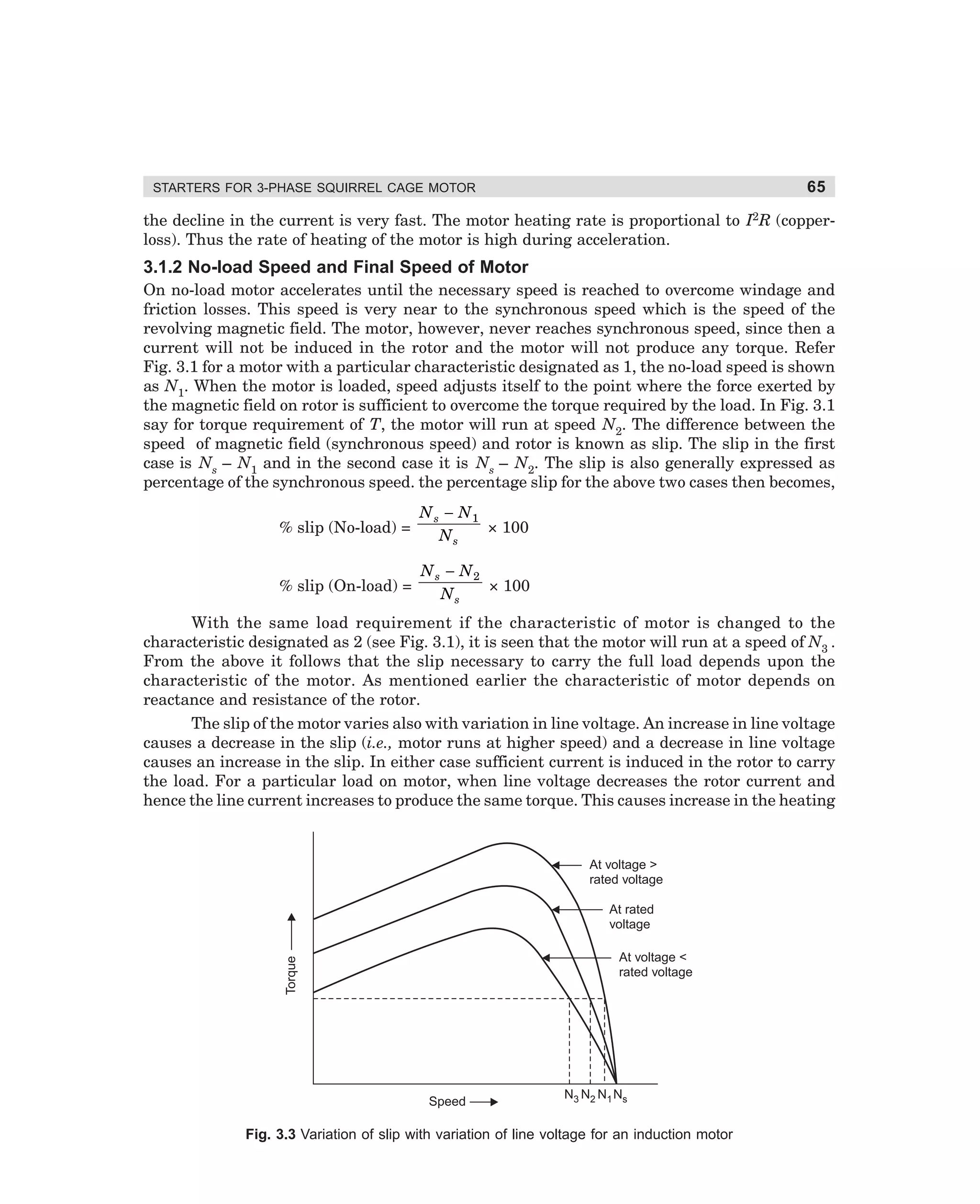65

STARTERS FOR 3-PHASE SQUIRREL CAGE MOTOR

the decline in the current is very fast. The motor heating rate is proportional to I2R (copperloss). Thus the rate of heating of the motor is high during acceleration.

3.1.2 No-load Speed and Final Speed of Motor
On no-load motor accelerates until the necessary speed is reached to overcome windage and
friction losses. This speed is very near to the synchronous speed which is the speed of the
revolving magnetic field. The motor, however, never reaches synchronous speed, since then a
current will not be induced in the rotor and the motor will not produce any torque. Refer
Fig. 3.1 for a motor with a particular characteristic designated as 1, the no-load speed is shown
as N1. When the motor is loaded, speed adjusts itself to the point where the force exerted by
the magnetic field on rotor is sufficient to overcome the torque required by the load. In Fig. 3.1
say for torque requirement of T, the motor will run at speed N2. The difference between the
speed of magnetic field (synchronous speed) and rotor is known as slip. The slip in the first
case is Ns – N1 and in the second case it is Ns – N2. The slip is also generally expressed as
percentage of the synchronous speed. the percentage slip for the above two cases then becomes,
% slip (No-load) =

N s − N1
× 100
Ns

% slip (On-load) =

N s − N2
× 100
Ns

With the same load requirement if the characteristic of motor is changed to the
characteristic designated as 2 (see Fig. 3.1), it is seen that the motor will run at a speed of N3 .
From the above it follows that the slip necessary to carry the full load depends upon the
characteristic of the motor. As mentioned earlier the characteristic of motor depends on
reactance and resistance of the rotor.
The slip of the motor varies also with variation in line voltage. An increase in line voltage
causes a decrease in the slip (i.e., motor runs at higher speed) and a decrease in line voltage
causes an increase in the slip. In either case sufficient current is induced in the rotor to carry
the load. For a particular load on motor, when line voltage decreases the rotor current and
hence the line current increases to produce the same torque. This causes increase in the heating

At voltage 
rated voltage
At rated
voltage
Torque

At voltage 
rated voltage

Speed

N3 N2 N1 Ns

Fig. 3.3 Variation of slip with variation of line voltage for an induction motor

dharm
d:N-MachMac3-1.pm5

65

 