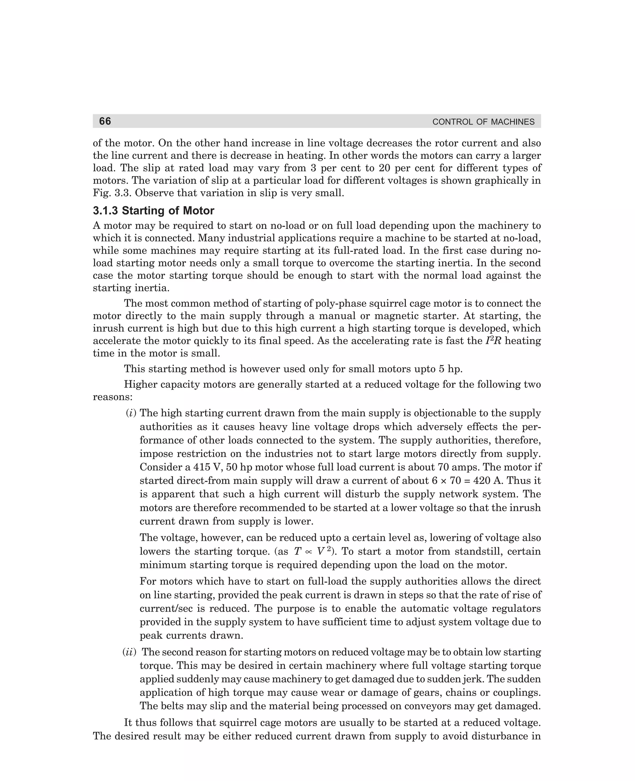 66

CONTROL OF MACHINES

of the motor. On the other hand increase in line voltage decreases the rotor current and also
the line current and there is decrease in heating. In other words the motors can carry a larger
load. The slip at rated load may vary from 3 per cent to 20 per cent for different types of
motors. The variation of slip at a particular load for different voltages is shown graphically in
Fig. 3.3. Observe that variation in slip is very small.

3.1.3 Starting of Motor
A motor may be required to start on no-load or on full load depending upon the machinery to
which it is connected. Many industrial applications require a machine to be started at no-load,
while some machines may require starting at its full-rated load. In the first case during noload starting motor needs only a small torque to overcome the starting inertia. In the second
case the motor starting torque should be enough to start with the normal load against the
starting inertia.
The most common method of starting of poly-phase squirrel cage motor is to connect the
motor directly to the main supply through a manual or magnetic starter. At starting, the
inrush current is high but due to this high current a high starting torque is developed, which
accelerate the motor quickly to its final speed. As the accelerating rate is fast the I2R heating
time in the motor is small.
This starting method is however used only for small motors upto 5 hp.
Higher capacity motors are generally started at a reduced voltage for the following two
reasons:
(i) The high starting current drawn from the main supply is objectionable to the supply
authorities as it causes heavy line voltage drops which adversely effects the performance of other loads connected to the system. The supply authorities, therefore,
impose restriction on the industries not to start large motors directly from supply.
Consider a 415 V, 50 hp motor whose full load current is about 70 amps. The motor if
started direct-from main supply will draw a current of about 6 × 70 = 420 A. Thus it
is apparent that such a high current will disturb the supply network system. The
motors are therefore recommended to be started at a lower voltage so that the inrush
current drawn from supply is lower.
The voltage, however, can be reduced upto a certain level as, lowering of voltage also
lowers the starting torque. (as T ∝ V 2). To start a motor from standstill, certain
minimum starting torque is required depending upon the load on the motor.
For motors which have to start on full-load the supply authorities allows the direct
on line starting, provided the peak current is drawn in steps so that the rate of rise of
current/sec is reduced. The purpose is to enable the automatic voltage regulators
provided in the supply system to have sufficient time to adjust system voltage due to
peak currents drawn.
(ii) The second reason for starting motors on reduced voltage may be to obtain low starting
torque. This may be desired in certain machinery where full voltage starting torque
applied suddenly may cause machinery to get damaged due to sudden jerk. The sudden
application of high torque may cause wear or damage of gears, chains or couplings.
The belts may slip and the material being processed on conveyors may get damaged.
It thus follows that squirrel cage motors are usually to be started at a reduced voltage.
The desired result may be either reduced current drawn from supply to avoid disturbance in

dharm
d:N-MachMac3-1.pm5

66

 