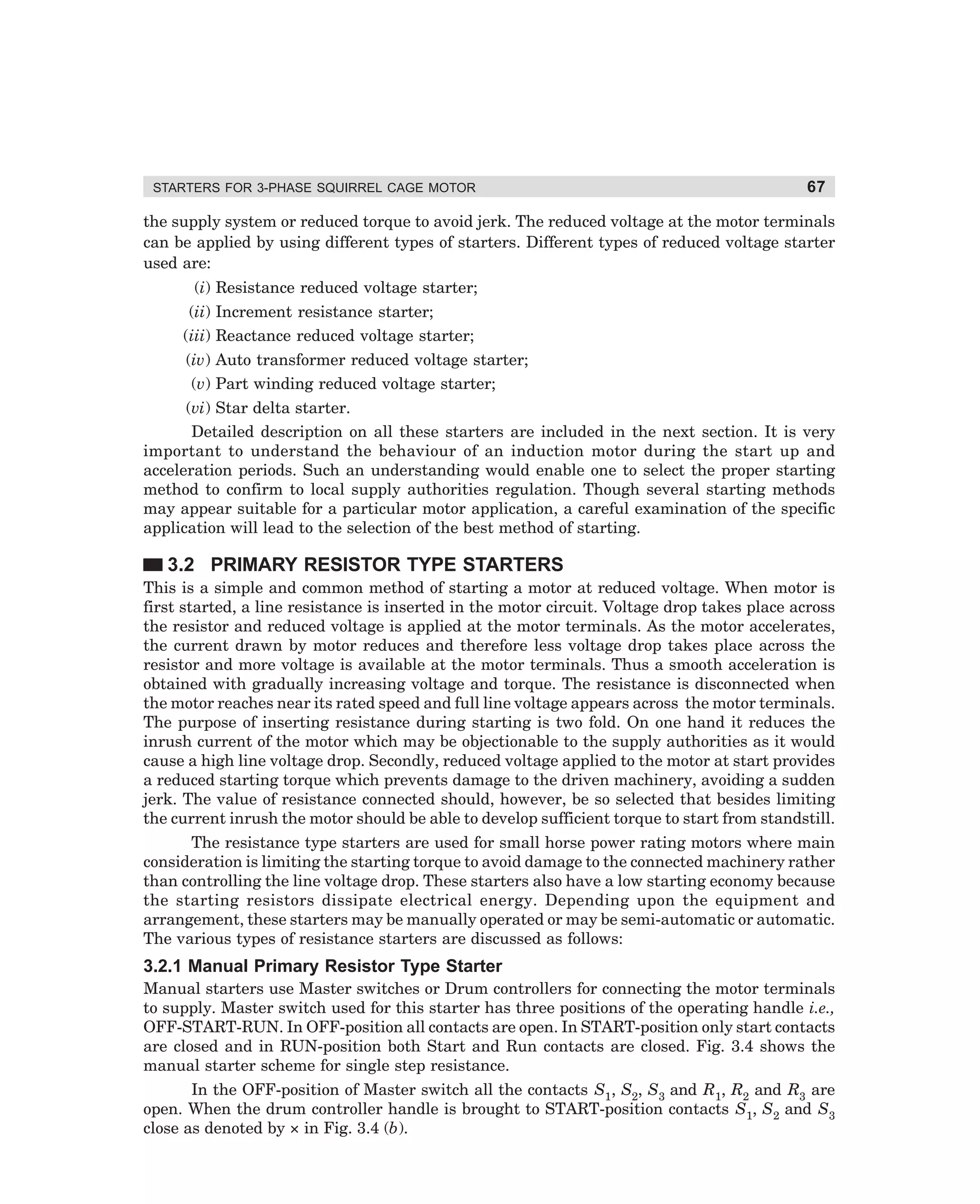 STARTERS FOR 3-PHASE SQUIRREL CAGE MOTOR

67

the supply system or reduced torque to avoid jerk. The reduced voltage at the motor terminals
can be applied by using different types of starters. Different types of reduced voltage starter
used are:
(i) Resistance reduced voltage starter;
(ii) Increment resistance starter;
(iii) Reactance reduced voltage starter;
(iv) Auto transformer reduced voltage starter;
(v) Part winding reduced voltage starter;
(vi) Star delta starter.
Detailed description on all these starters are included in the next section. It is very
important to understand the behaviour of an induction motor during the start up and
acceleration periods. Such an understanding would enable one to select the proper starting
method to confirm to local supply authorities regulation. Though several starting methods
may appear suitable for a particular motor application, a careful examination of the specific
application will lead to the selection of the best method of starting.

3.2 PRIMARY RESISTOR TYPE STARTERS
This is a simple and common method of starting a motor at reduced voltage. When motor is
first started, a line resistance is inserted in the motor circuit. Voltage drop takes place across
the resistor and reduced voltage is applied at the motor terminals. As the motor accelerates,
the current drawn by motor reduces and therefore less voltage drop takes place across the
resistor and more voltage is available at the motor terminals. Thus a smooth acceleration is
obtained with gradually increasing voltage and torque. The resistance is disconnected when
the motor reaches near its rated speed and full line voltage appears across the motor terminals.
The purpose of inserting resistance during starting is two fold. On one hand it reduces the
inrush current of the motor which may be objectionable to the supply authorities as it would
cause a high line voltage drop. Secondly, reduced voltage applied to the motor at start provides
a reduced starting torque which prevents damage to the driven machinery, avoiding a sudden
jerk. The value of resistance connected should, however, be so selected that besides limiting
the current inrush the motor should be able to develop sufficient torque to start from standstill.
The resistance type starters are used for small horse power rating motors where main
consideration is limiting the starting torque to avoid damage to the connected machinery rather
than controlling the line voltage drop. These starters also have a low starting economy because
the starting resistors dissipate electrical energy. Depending upon the equipment and
arrangement, these starters may be manually operated or may be semi-automatic or automatic.
The various types of resistance starters are discussed as follows:

3.2.1 Manual Primary Resistor Type Starter
Manual starters use Master switches or Drum controllers for connecting the motor terminals
to supply. Master switch used for this starter has three positions of the operating handle i.e.,
OFF-START-RUN. In OFF-position all contacts are open. In START-position only start contacts
are closed and in RUN-position both Start and Run contacts are closed. Fig. 3.4 shows the
manual starter scheme for single step resistance.
In the OFF-position of Master switch all the contacts S1, S2, S3 and R1, R2 and R3 are
open. When the drum controller handle is brought to START-position contacts S1, S2 and S3
close as denoted by × in Fig. 3.4 (b).

dharm
d:N-MachMac3-1.pm5

67

 