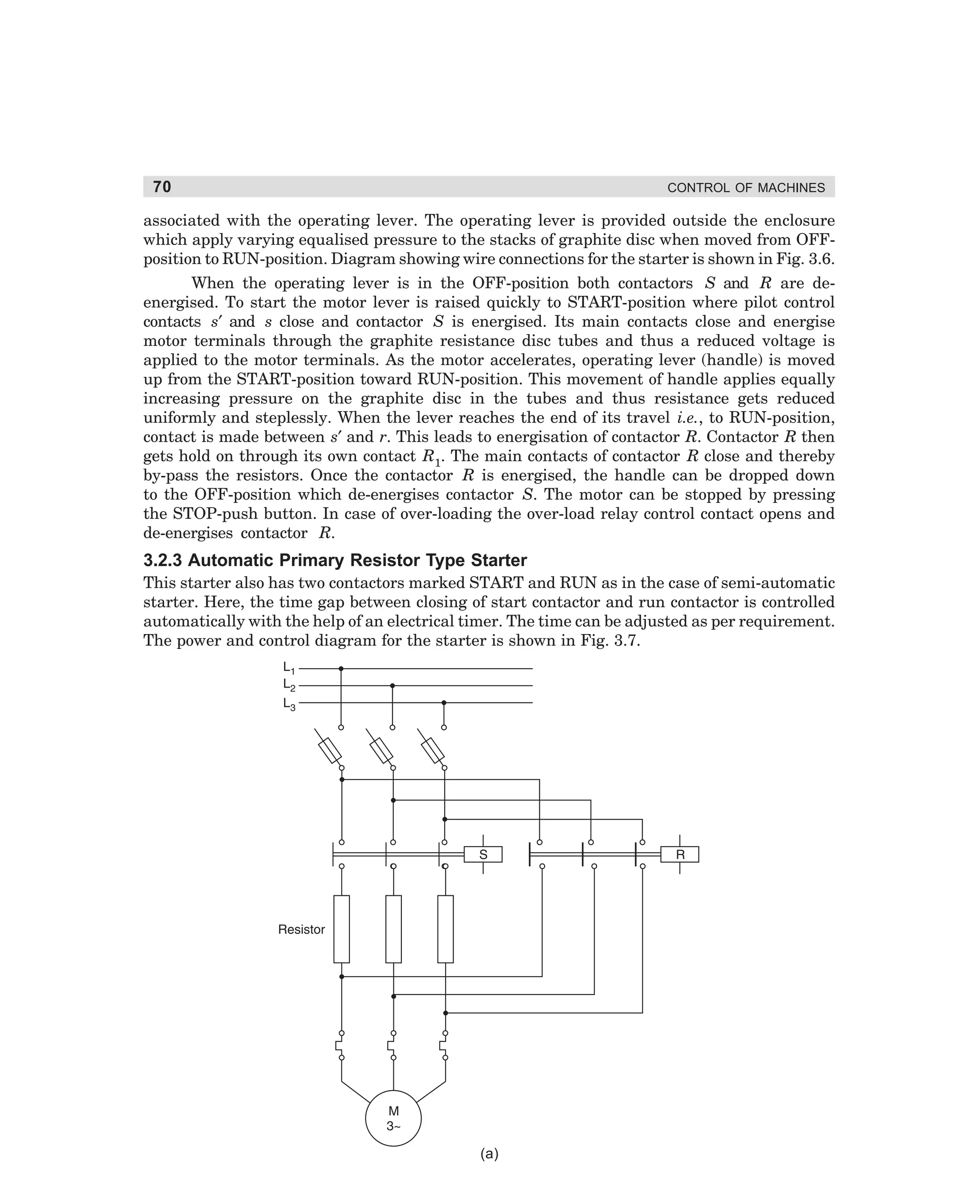 70

CONTROL OF MACHINES

associated with the operating lever. The operating lever is provided outside the enclosure
which apply varying equalised pressure to the stacks of graphite disc when moved from OFFposition to RUN-position. Diagram showing wire connections for the starter is shown in Fig. 3.6.
When the operating lever is in the OFF-position both contactors S and R are deenergised. To start the motor lever is raised quickly to START-position where pilot control
contacts s′ and s close and contactor S is energised. Its main contacts close and energise
motor terminals through the graphite resistance disc tubes and thus a reduced voltage is
applied to the motor terminals. As the motor accelerates, operating lever (handle) is moved
up from the START-position toward RUN-position. This movement of handle applies equally
increasing pressure on the graphite disc in the tubes and thus resistance gets reduced
uniformly and steplessly. When the lever reaches the end of its travel i.e., to RUN-position,
contact is made between s′ and r. This leads to energisation of contactor R. Contactor R then
gets hold on through its own contact R1. The main contacts of contactor R close and thereby
by-pass the resistors. Once the contactor R is energised, the handle can be dropped down
to the OFF-position which de-energises contactor S. The motor can be stopped by pressing
the STOP-push button. In case of over-loading the over-load relay control contact opens and
de-energises contactor R.

3.2.3 Automatic Primary Resistor Type Starter
This starter also has two contactors marked START and RUN as in the case of semi-automatic
starter. Here, the time gap between closing of start contactor and run contactor is controlled
automatically with the help of an electrical timer. The time can be adjusted as per requirement.
The power and control diagram for the starter is shown in Fig. 3.7.

(a)

dharm
d:N-MachMac3-1.pm5

70

 