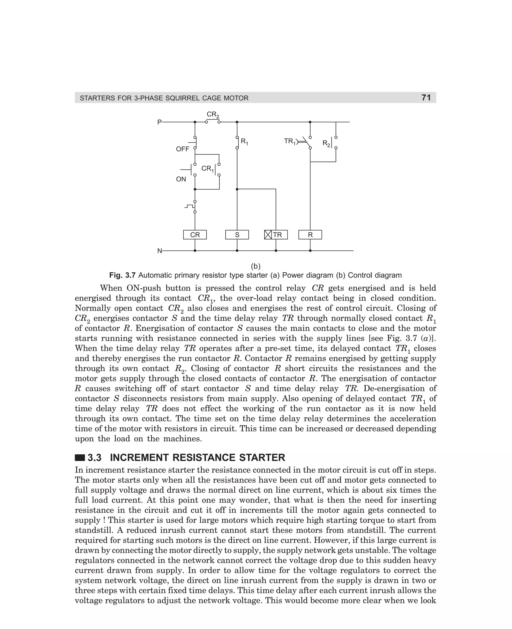 71

STARTERS FOR 3-PHASE SQUIRREL CAGE MOTOR
CR2
P
TR1

R1

R2

OFF
CR1
ON

CR

S

TR

R

N

(b)
Fig. 3.7 Automatic primary resistor type starter (a) Power diagram (b) Control diagram

When ON-push button is pressed the control relay CR gets energised and is held
energised through its contact CR1, the over-load relay contact being in closed condition.
Normally open contact CR2 also closes and energises the rest of control circuit. Closing of
CR2 energises contactor S and the time delay relay TR through normally closed contact R1
of contactor R. Energisation of contactor S causes the main contacts to close and the motor
starts running with resistance connected in series with the supply lines [see Fig. 3.7 (a)].
When the time delay relay TR operates after a pre-set time, its delayed contact TR1 closes
and thereby energises the run contactor R. Contactor R remains energised by getting supply
through its own contact R2. Closing of contactor R short circuits the resistances and the
motor gets supply through the closed contacts of contactor R. The energisation of contactor
R causes switching off of start contactor S and time delay relay TR. De-energisation of
contactor S disconnects resistors from main supply. Also opening of delayed contact TR1 of
time delay relay TR does not effect the working of the run contactor as it is now held
through its own contact. The time set on the time delay relay determines the acceleration
time of the motor with resistors in circuit. This time can be increased or decreased depending
upon the load on the machines.

3.3 INCREMENT RESISTANCE STARTER
In increment resistance starter the resistance connected in the motor circuit is cut off in steps.
The motor starts only when all the resistances have been cut off and motor gets connected to
full supply voltage and draws the normal direct on line current, which is about six times the
full load current. At this point one may wonder, that what is then the need for inserting
resistance in the circuit and cut it off in increments till the motor again gets connected to
supply ! This starter is used for large motors which require high starting torque to start from
standstill. A reduced inrush current cannot start these motors from standstill. The current
required for starting such motors is the direct on line current. However, if this large current is
drawn by connecting the motor directly to supply, the supply network gets unstable. The voltage
regulators connected in the network cannot correct the voltage drop due to this sudden heavy
current drawn from supply. In order to allow time for the voltage regulators to correct the
system network voltage, the direct on line inrush current from the supply is drawn in two or
three steps with certain fixed time delays. This time delay after each current inrush allows the
voltage regulators to adjust the network voltage. This would become more clear when we look

dharm
d:N-MachMac3-1.pm5

71

 