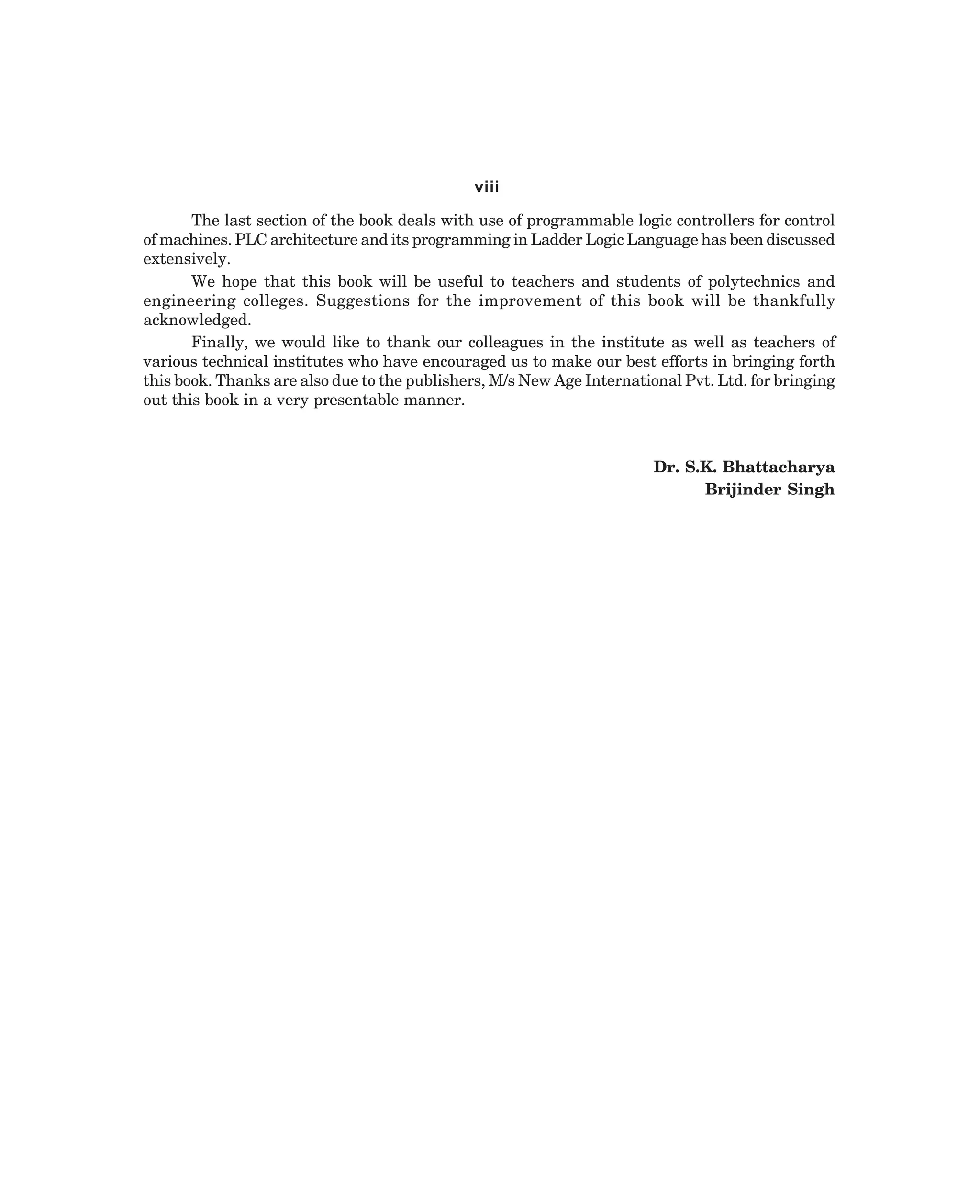 viii
The last section of the book deals with use of programmable logic controllers for control
of machines. PLC architecture and its programming in Ladder Logic Language has been discussed
extensively.
We hope that this book will be useful to teachers and students of polytechnics and
engineering colleges. Suggestions for the improvement of this book will be thankfully
acknowledged.
Finally, we would like to thank our colleagues in the institute as well as teachers of
various technical institutes who have encouraged us to make our best efforts in bringing forth
this book. Thanks are also due to the publishers, M/s New Age International Pvt. Ltd. for bringing
out this book in a very presentable manner.

Dr. S.K. Bhattacharya
Brijinder Singh

dharm
d:N-MachTITLE.pm5

v

 