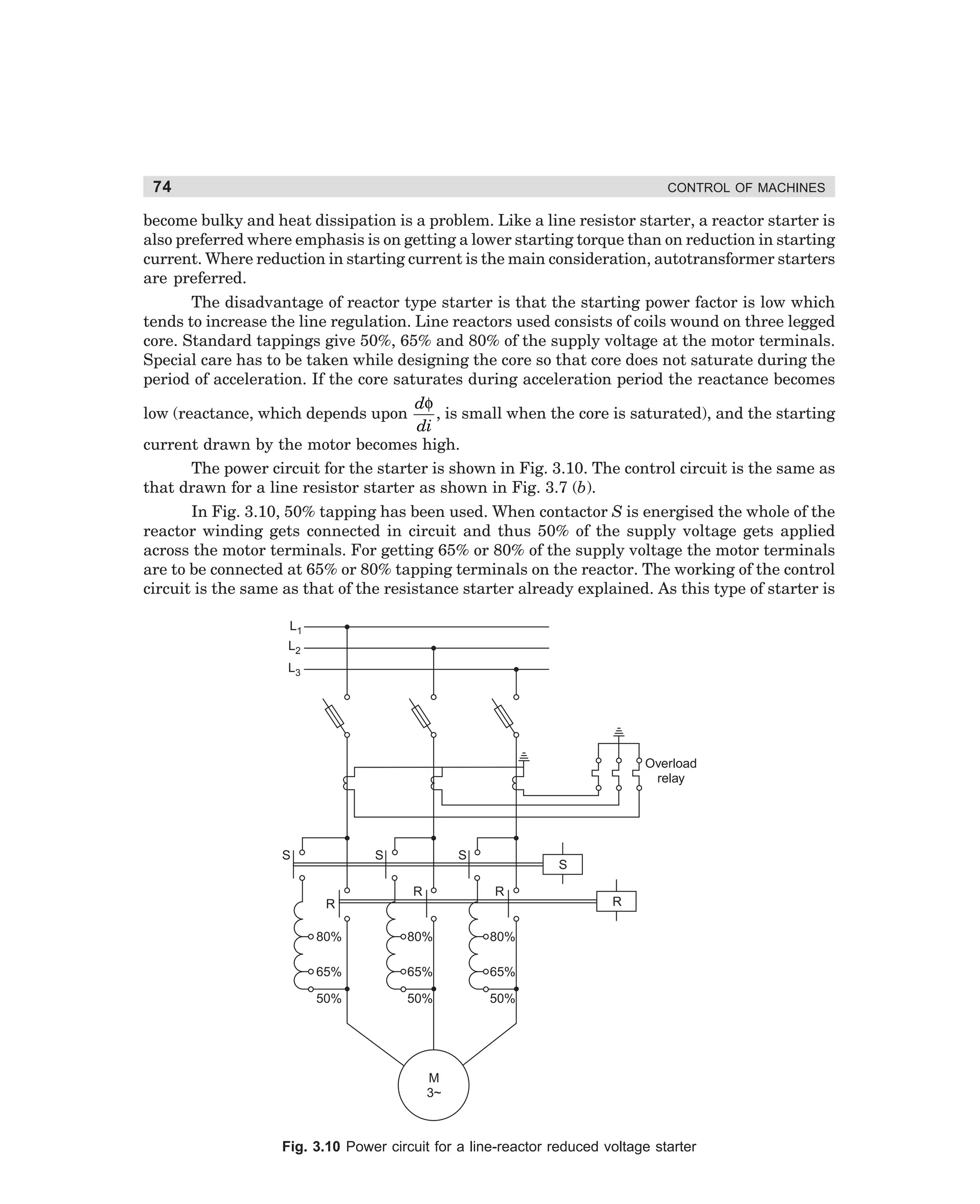 74

CONTROL OF MACHINES

become bulky and heat dissipation is a problem. Like a line resistor starter, a reactor starter is
also preferred where emphasis is on getting a lower starting torque than on reduction in starting
current. Where reduction in starting current is the main consideration, autotransformer starters
are preferred.
The disadvantage of reactor type starter is that the starting power factor is low which
tends to increase the line regulation. Line reactors used consists of coils wound on three legged
core. Standard tappings give 50%, 65% and 80% of the supply voltage at the motor terminals.
Special care has to be taken while designing the core so that core does not saturate during the
period of acceleration. If the core saturates during acceleration period the reactance becomes
dφ
low (reactance, which depends upon
, is small when the core is saturated), and the starting
di
current drawn by the motor becomes high.
The power circuit for the starter is shown in Fig. 3.10. The control circuit is the same as
that drawn for a line resistor starter as shown in Fig. 3.7 (b).
In Fig. 3.10, 50% tapping has been used. When contactor S is energised the whole of the
reactor winding gets connected in circuit and thus 50% of the supply voltage gets applied
across the motor terminals. For getting 65% or 80% of the supply voltage the motor terminals
are to be connected at 65% or 80% tapping terminals on the reactor. The working of the control
circuit is the same as that of the resistance starter already explained. As this type of starter is
L1
L2
L3

Overload
relay

S

S

S

S

R

R

80%

80%

80%

65%

65%

65%

50%

50%

50%

R

R

M
3~

Fig. 3.10 Power circuit for a line-reactor reduced voltage starter

dharm
d:N-MachMac3-1.pm5

74

 
