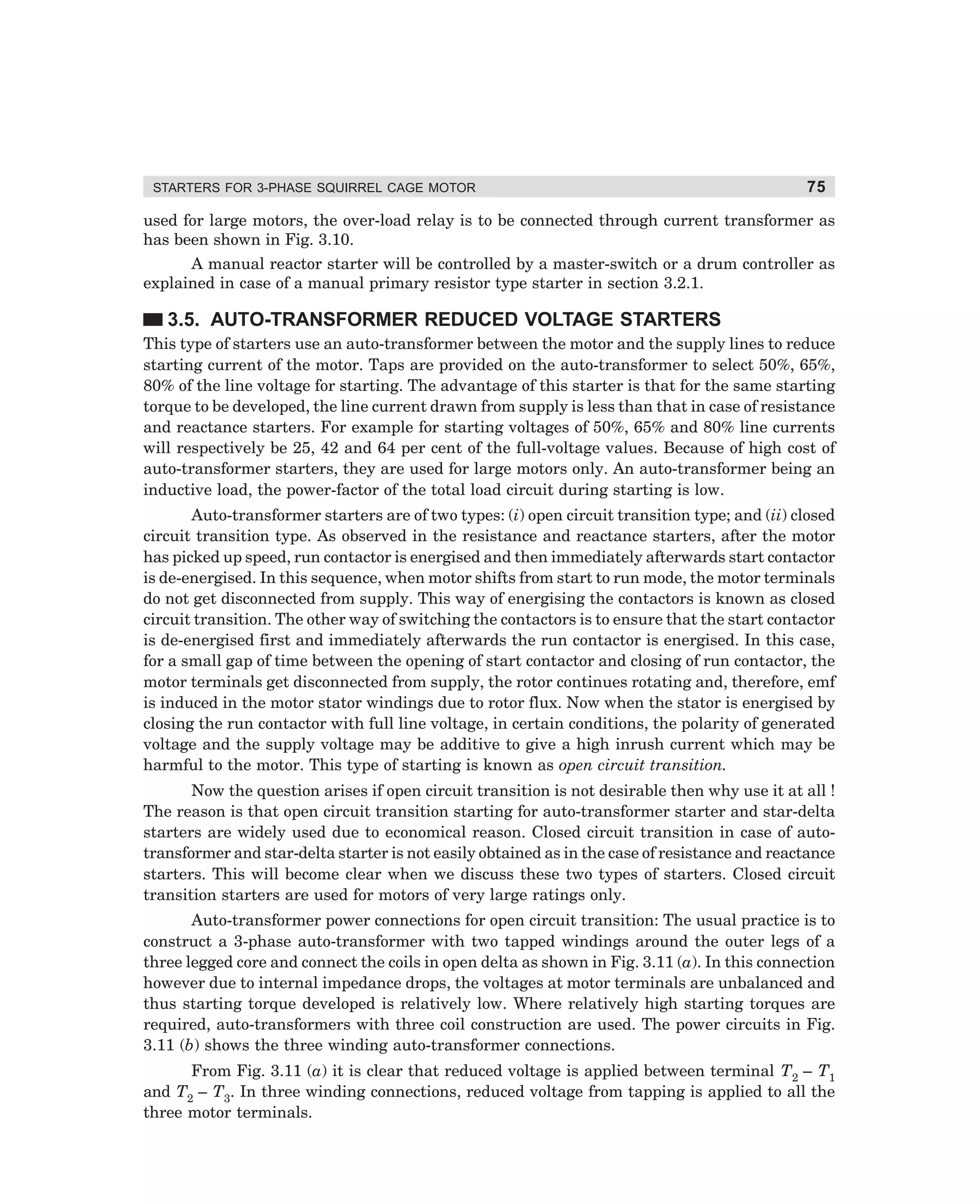 STARTERS FOR 3-PHASE SQUIRREL CAGE MOTOR

75

used for large motors, the over-load relay is to be connected through current transformer as
has been shown in Fig. 3.10.
A manual reactor starter will be controlled by a master-switch or a drum controller as
explained in case of a manual primary resistor type starter in section 3.2.1.

3.5. AUTO-TRANSFORMER REDUCED VOLTAGE STARTERS
This type of starters use an auto-transformer between the motor and the supply lines to reduce
starting current of the motor. Taps are provided on the auto-transformer to select 50%, 65%,
80% of the line voltage for starting. The advantage of this starter is that for the same starting
torque to be developed, the line current drawn from supply is less than that in case of resistance
and reactance starters. For example for starting voltages of 50%, 65% and 80% line currents
will respectively be 25, 42 and 64 per cent of the full-voltage values. Because of high cost of
auto-transformer starters, they are used for large motors only. An auto-transformer being an
inductive load, the power-factor of the total load circuit during starting is low.
Auto-transformer starters are of two types: (i) open circuit transition type; and (ii) closed
circuit transition type. As observed in the resistance and reactance starters, after the motor
has picked up speed, run contactor is energised and then immediately afterwards start contactor
is de-energised. In this sequence, when motor shifts from start to run mode, the motor terminals
do not get disconnected from supply. This way of energising the contactors is known as closed
circuit transition. The other way of switching the contactors is to ensure that the start contactor
is de-energised first and immediately afterwards the run contactor is energised. In this case,
for a small gap of time between the opening of start contactor and closing of run contactor, the
motor terminals get disconnected from supply, the rotor continues rotating and, therefore, emf
is induced in the motor stator windings due to rotor flux. Now when the stator is energised by
closing the run contactor with full line voltage, in certain conditions, the polarity of generated
voltage and the supply voltage may be additive to give a high inrush current which may be
harmful to the motor. This type of starting is known as open circuit transition.
Now the question arises if open circuit transition is not desirable then why use it at all !
The reason is that open circuit transition starting for auto-transformer starter and star-delta
starters are widely used due to economical reason. Closed circuit transition in case of autotransformer and star-delta starter is not easily obtained as in the case of resistance and reactance
starters. This will become clear when we discuss these two types of starters. Closed circuit
transition starters are used for motors of very large ratings only.
Auto-transformer power connections for open circuit transition: The usual practice is to
construct a 3-phase auto-transformer with two tapped windings around the outer legs of a
three legged core and connect the coils in open delta as shown in Fig. 3.11 (a). In this connection
however due to internal impedance drops, the voltages at motor terminals are unbalanced and
thus starting torque developed is relatively low. Where relatively high starting torques are
required, auto-transformers with three coil construction are used. The power circuits in Fig.
3.11 (b) shows the three winding auto-transformer connections.
From Fig. 3.11 (a) it is clear that reduced voltage is applied between terminal T2 – T1
and T2 – T3. In three winding connections, reduced voltage from tapping is applied to all the
three motor terminals.

dharm
d:N-MachMac3-1.pm5

75

 