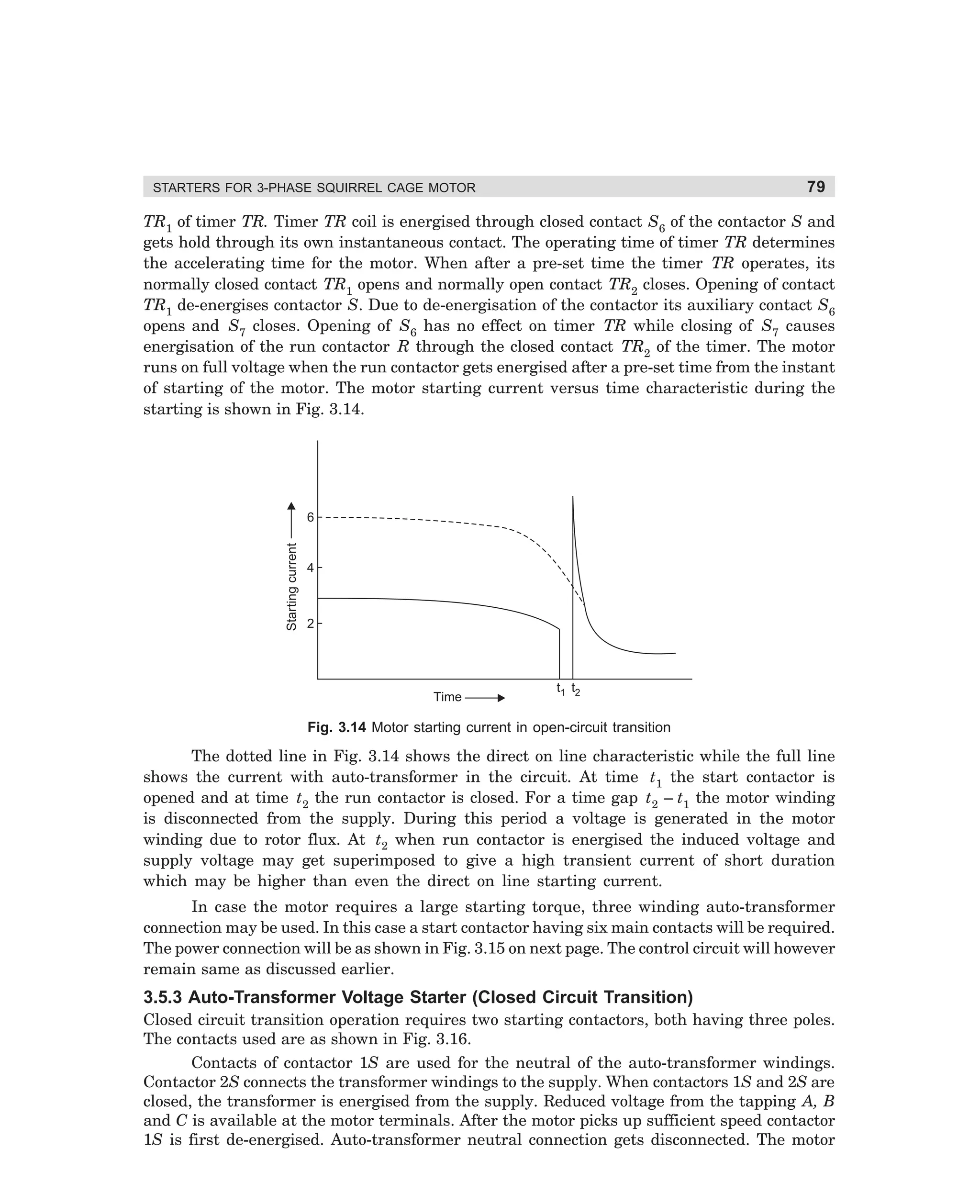 79

STARTERS FOR 3-PHASE SQUIRREL CAGE MOTOR

TR1 of timer TR. Timer TR coil is energised through closed contact S6 of the contactor S and
gets hold through its own instantaneous contact. The operating time of timer TR determines
the accelerating time for the motor. When after a pre-set time the timer TR operates, its
normally closed contact TR1 opens and normally open contact TR2 closes. Opening of contact
TR1 de-energises contactor S. Due to de-energisation of the contactor its auxiliary contact S6
opens and S7 closes. Opening of S6 has no effect on timer TR while closing of S7 causes
energisation of the run contactor R through the closed contact TR2 of the timer. The motor
runs on full voltage when the run contactor gets energised after a pre-set time from the instant
of starting of the motor. The motor starting current versus time characteristic during the
starting is shown in Fig. 3.14.

Starting current

6

4

2

Time

t1 t2

Fig. 3.14 Motor starting current in open-circuit transition

The dotted line in Fig. 3.14 shows the direct on line characteristic while the full line
shows the current with auto-transformer in the circuit. At time t1 the start contactor is
opened and at time t2 the run contactor is closed. For a time gap t2 – t1 the motor winding
is disconnected from the supply. During this period a voltage is generated in the motor
winding due to rotor flux. At t2 when run contactor is energised the induced voltage and
supply voltage may get superimposed to give a high transient current of short duration
which may be higher than even the direct on line starting current.
In case the motor requires a large starting torque, three winding auto-transformer
connection may be used. In this case a start contactor having six main contacts will be required.
The power connection will be as shown in Fig. 3.15 on next page. The control circuit will however
remain same as discussed earlier.

3.5.3 Auto-Transformer Voltage Starter (Closed Circuit Transition)
Closed circuit transition operation requires two starting contactors, both having three poles.
The contacts used are as shown in Fig. 3.16.
Contacts of contactor 1S are used for the neutral of the auto-transformer windings.
Contactor 2S connects the transformer windings to the supply. When contactors 1S and 2S are
closed, the transformer is energised from the supply. Reduced voltage from the tapping A, B
and C is available at the motor terminals. After the motor picks up sufficient speed contactor
1S is first de-energised. Auto-transformer neutral connection gets disconnected. The motor

dharm
d:N-MachMac3-1.pm5

79

 