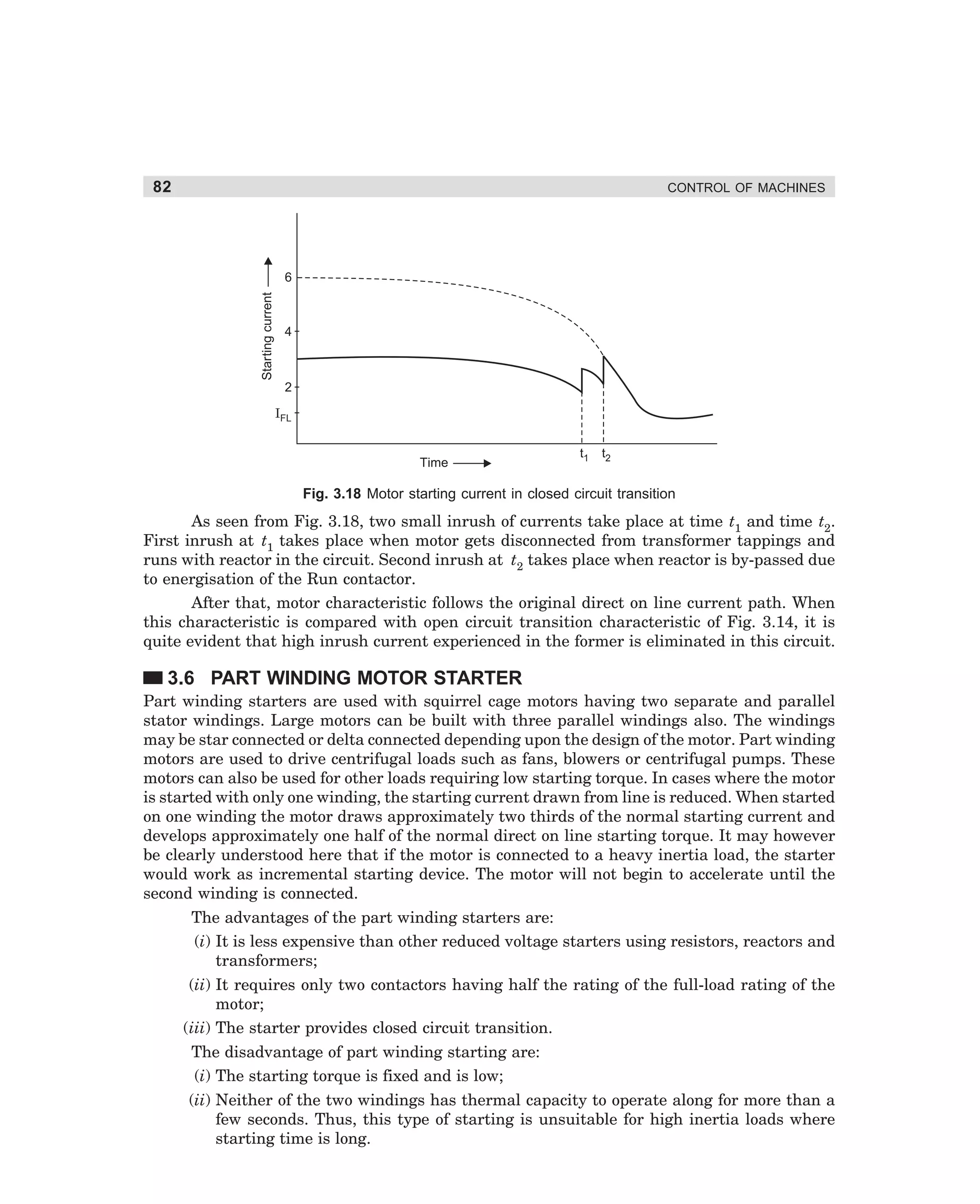 82

CONTROL OF MACHINES

Starting current

6

4

2
IFL

Time

t1

t2

Fig. 3.18 Motor starting current in closed circuit transition

As seen from Fig. 3.18, two small inrush of currents take place at time t1 and time t2.
First inrush at t1 takes place when motor gets disconnected from transformer tappings and
runs with reactor in the circuit. Second inrush at t2 takes place when reactor is by-passed due
to energisation of the Run contactor.
After that, motor characteristic follows the original direct on line current path. When
this characteristic is compared with open circuit transition characteristic of Fig. 3.14, it is
quite evident that high inrush current experienced in the former is eliminated in this circuit.

3.6 PART WINDING MOTOR STARTER
Part winding starters are used with squirrel cage motors having two separate and parallel
stator windings. Large motors can be built with three parallel windings also. The windings
may be star connected or delta connected depending upon the design of the motor. Part winding
motors are used to drive centrifugal loads such as fans, blowers or centrifugal pumps. These
motors can also be used for other loads requiring low starting torque. In cases where the motor
is started with only one winding, the starting current drawn from line is reduced. When started
on one winding the motor draws approximately two thirds of the normal starting current and
develops approximately one half of the normal direct on line starting torque. It may however
be clearly understood here that if the motor is connected to a heavy inertia load, the starter
would work as incremental starting device. The motor will not begin to accelerate until the
second winding is connected.
The advantages of the part winding starters are:
(i) It is less expensive than other reduced voltage starters using resistors, reactors and
transformers;
(ii) It requires only two contactors having half the rating of the full-load rating of the
motor;
(iii) The starter provides closed circuit transition.
The disadvantage of part winding starting are:
(i) The starting torque is fixed and is low;
(ii) Neither of the two windings has thermal capacity to operate along for more than a
few seconds. Thus, this type of starting is unsuitable for high inertia loads where
starting time is long.

dharm
d:N-MachMac3-1.pm5

82

 