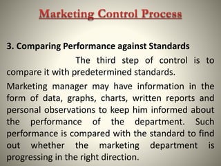 3. Comparing Performance against Standards
The third step of control is to
compare it with predetermined standards.
Marketing manager may have information in the
form of data, graphs, charts, written reports and
personal observations to keep him informed about
the performance of the department. Such
performance is compared with the standard to find
out whether the marketing department is
progressing in the right direction.
 