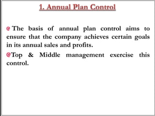 The basis of annual plan control aims to
ensure that the company achieves certain goals
in its annual sales and profits.
Top & Middle management exercise this
control.
 