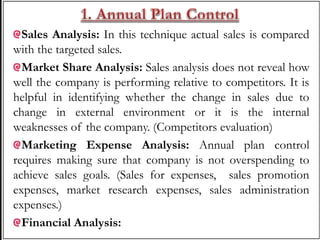 Sales Analysis: In this technique actual sales is compared
with the targeted sales.
Market Share Analysis: Sales analysis does not reveal how
well the company is performing relative to competitors. It is
helpful in identifying whether the change in sales due to
change in external environment or it is the internal
weaknesses of the company. (Competitors evaluation)
Marketing Expense Analysis: Annual plan control
requires making sure that company is not overspending to
achieve sales goals. (Sales for expenses, sales promotion
expenses, market research expenses, sales administration
expenses.)
Financial Analysis:
 