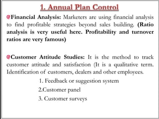 Financial Analysis: Marketers are using financial analysis
to find profitable strategies beyond sales building. (Ratio
analysis is very useful here. Profitability and turnover
ratios are very famous)
Customer Attitude Studies: It is the method to track
customer attitude and satisfaction (It is a qualitative term.
Identification of customers, dealers and other employees.
1. Feedback or suggestion system
2.Customer panel
3. Customer surveys
 