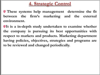 These systems help management determine the fit
between the firm’s marketing and the external
environment.
It is a in-depth study undertaken to examine whether
the company is pursuing its best opportunities with
respect to markets and products. Marketing department
having policies, objectives, strategies and programs are
to be reviewed and changed periodically.
 