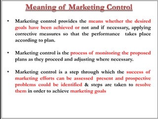 • Marketing control provides the means whether the desired
goals have been achieved or not and if necessary, applying
corrective measures so that the performance takes place
according to plan.
• Marketing control is the process of monitoring the proposed
plans as they proceed and adjusting where necessary.
• Marketing control is a step through which the success of
marketing efforts can be assessed, present and prospective
problems could be identified & steps are taken to resolve
them in order to achieve marketing goals.
 