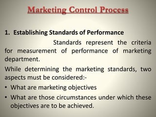 1. Establishing Standards of Performance
Standards represent the criteria
for measurement of performance of marketing
department.
While determining the marketing standards, two
aspects must be considered:-
• What are marketing objectives
• What are those circumstances under which these
objectives are to be achieved.
 