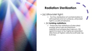 Radiation Sterilization
• (a) Ultraviolet light:
• For the sterilizationof contamination in
atmosphere and on surfaces, ultraviolet
light is usually employed.
• (b) Ionizing radiations:
• These are the radiations of elevated
energy which are emittedfrom
radioactiveisotopes like caesium-135
(gamma rays) or by highly accelerated
electrons at higher velocity (cathode ray
& ẞ-ray)
 