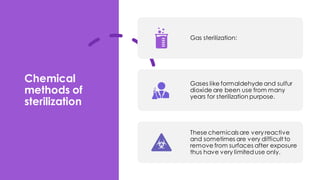 Chemical
methods of
sterilization
Gas sterilization:
Gases like formaldehyde and sulfur
dioxide are been use from many
years for sterilization purpose.
These chemicals are very reactive
and sometimes are very difficult to
remove from surfaces after exposure
thus have very limiteduse only.
 