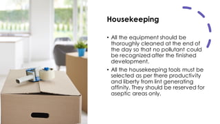 Housekeeping
• All the equipment should be
thoroughly cleaned at the end of
the day so that no pollutant could
be recognized after the finished
development.
• All the housekeeping tools must be
selected as per there productivity
and liberty from lint generating
affinity. They should be reserved for
aseptic areas only.
 
