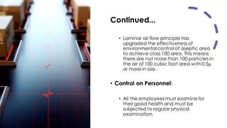 Continued...
• Laminar air flow principle has
upgraded the effectiveness of
environmental control of aseptic area
to achieve class 100 area. This means
there are not more than 100 particles in
the air of 100 cubic foot area with0.5µ
or more in size.
• Control on Personnel:
• All the employees must examine for
their good health and must be
subjected to regular physical
examination.
 