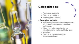 Categorized as :
• Parenteral products
• Opthalmic products
• Irrigating preparations
• Examples include :
• Injectable(intravascular,intramascular,s
ubcutaneous,Intradermal and intra
peritoneal.
• Diluents for injectable(water for
injections,sterile water,purified water)
• Vaccines
• Opthalmic preparations(Eye
drops,nasal drops)
 