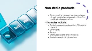 Non sterile products
• These are the dosage forms which are
other than sterile preparation Like Oral
and topical preparations
• Examples include:
• Tablets(compressed,coated,Effervesce
nt,etc.)
• Ointments
• Syrups
• Oral suspensions andemulsions
• Transdermal/topical patches
 