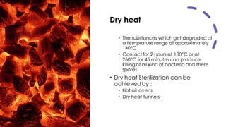 Dry heat
• The substances which get degraded at
a temprature range of approximately
140°C
• Contact for 2 hours at 180°C or at
260°C for 45 minutes can produce
killingof all kind of bacteria and there
spores.
• Dry heat Sterilization can be
achieved by :
• Hot air ovens
• Dry heat tunnels
 