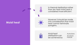 Moist heat
In thermal sterilization rather
than dry heat moist heat is
considered more efficient.
However it should be made
into consideration that moist
heat cannot terminate
pyrogens.
Moist heat
sterilization can
be achieved by
Autoclave
Air steam
mixture
 