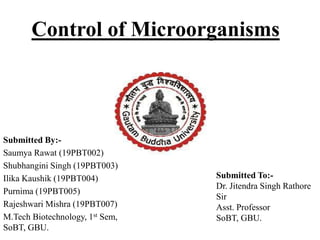 Control of Microorganisms
Submitted By:-
Saumya Rawat (19PBT002)
Shubhangini Singh (19PBT003)
Ilika Kaushik (19PBT004)
Purnima (19PBT005)
Rajeshwari Mishra (19PBT007)
M.Tech Biotechnology, 1st Sem,
SoBT, GBU.
Submitted To:-
Dr. Jitendra Singh Rathore
Sir
Asst. Professor
SoBT, GBU.
 