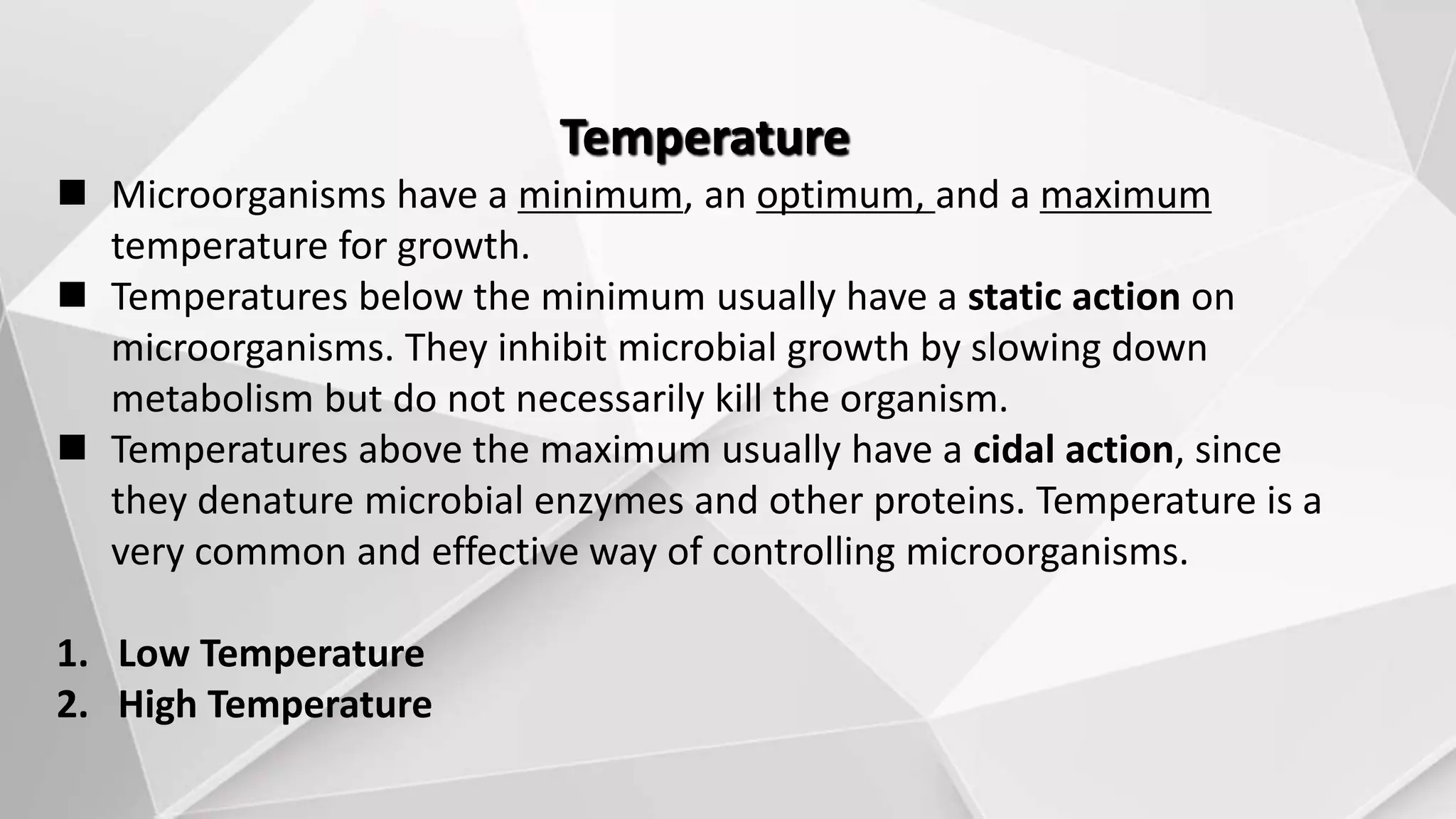 Temperature
 Microorganisms have a minimum, an optimum, and a maximum
temperature for growth.
 Temperatures below the minimum usually have a static action on
microorganisms. They inhibit microbial growth by slowing down
metabolism but do not necessarily kill the organism.
 Temperatures above the maximum usually have a cidal action, since
they denature microbial enzymes and other proteins. Temperature is a
very common and effective way of controlling microorganisms.
1. Low Temperature
2. High Temperature
 