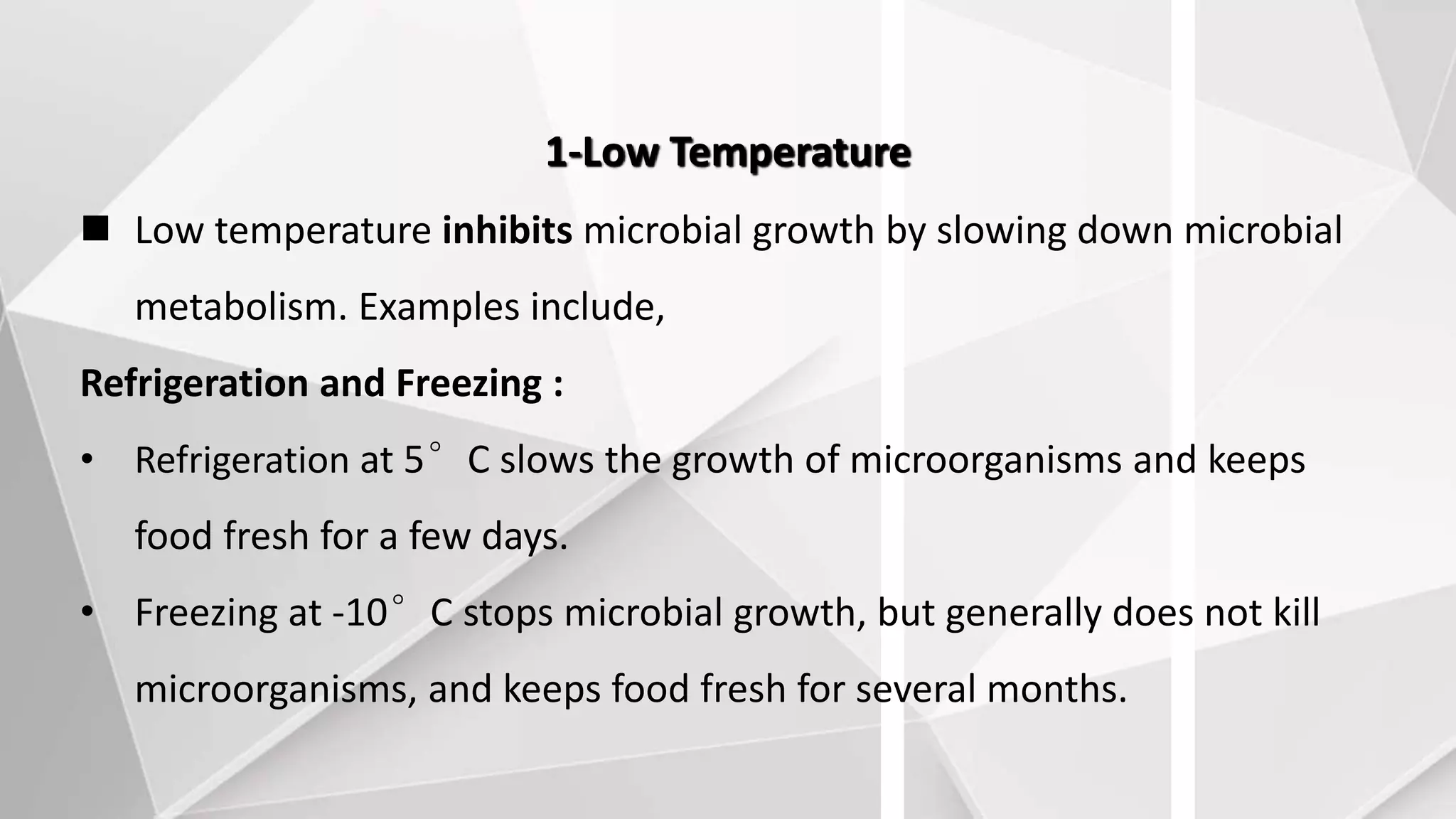 1-Low Temperature
 Low temperature inhibits microbial growth by slowing down microbial
metabolism. Examples include,
Refrigeration and Freezing :
• Refrigeration at 5°C slows the growth of microorganisms and keeps
food fresh for a few days.
• Freezing at -10°C stops microbial growth, but generally does not kill
microorganisms, and keeps food fresh for several months.
 
