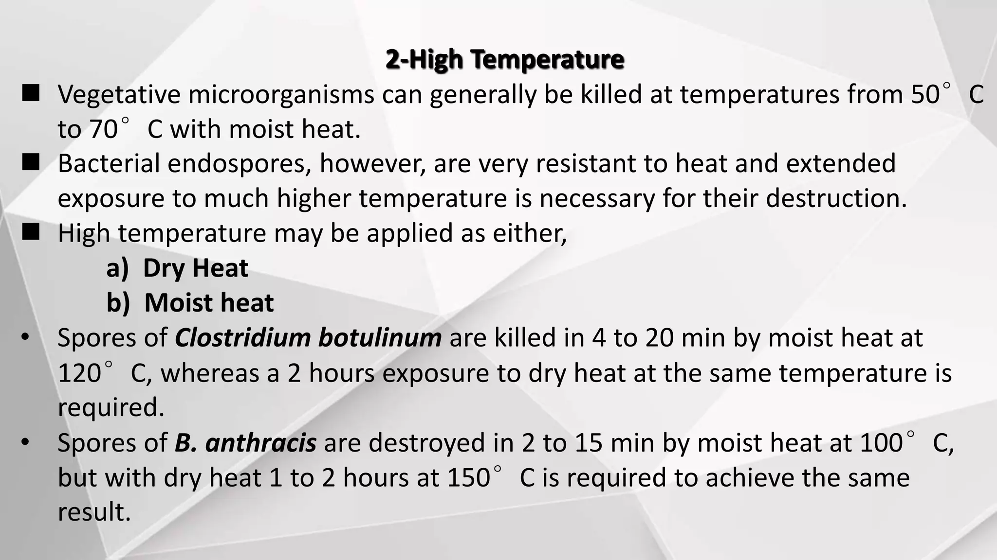 2-High Temperature
 Vegetative microorganisms can generally be killed at temperatures from 50°C
to 70°C with moist heat.
 Bacterial endospores, however, are very resistant to heat and extended
exposure to much higher temperature is necessary for their destruction.
 High temperature may be applied as either,
a) Dry Heat
b) Moist heat
• Spores of Clostridium botulinum are killed in 4 to 20 min by moist heat at
120°C, whereas a 2 hours exposure to dry heat at the same temperature is
required.
• Spores of B. anthracis are destroyed in 2 to 15 min by moist heat at 100°C,
but with dry heat 1 to 2 hours at 150°C is required to achieve the same
result.
 