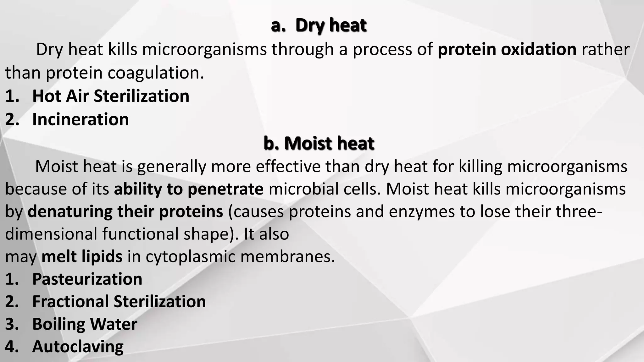 a. Dry heat
Dry heat kills microorganisms through a process of protein oxidation rather
than protein coagulation.
1. Hot Air Sterilization
2. Incineration
b. Moist heat
Moist heat is generally more effective than dry heat for killing microorganisms
because of its ability to penetrate microbial cells. Moist heat kills microorganisms
by denaturing their proteins (causes proteins and enzymes to lose their three-
dimensional functional shape). It also
may melt lipids in cytoplasmic membranes.
1. Pasteurization
2. Fractional Sterilization
3. Boiling Water
4. Autoclaving
 