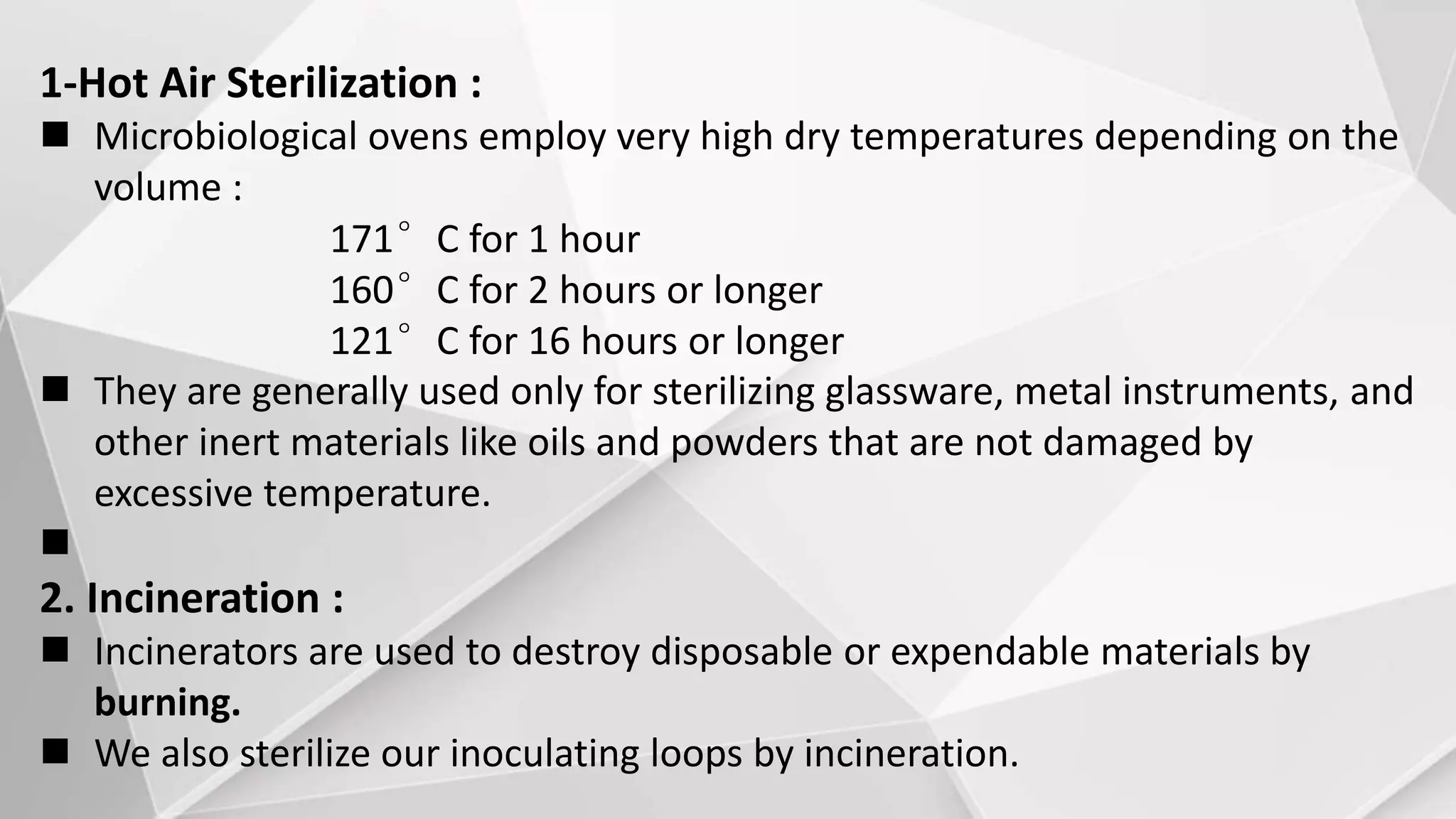 1-Hot Air Sterilization :
 Microbiological ovens employ very high dry temperatures depending on the
volume :
171°C for 1 hour
160°C for 2 hours or longer
121°C for 16 hours or longer
 They are generally used only for sterilizing glassware, metal instruments, and
other inert materials like oils and powders that are not damaged by
excessive temperature.

2. Incineration :
 Incinerators are used to destroy disposable or expendable materials by
burning.
 We also sterilize our inoculating loops by incineration.
 