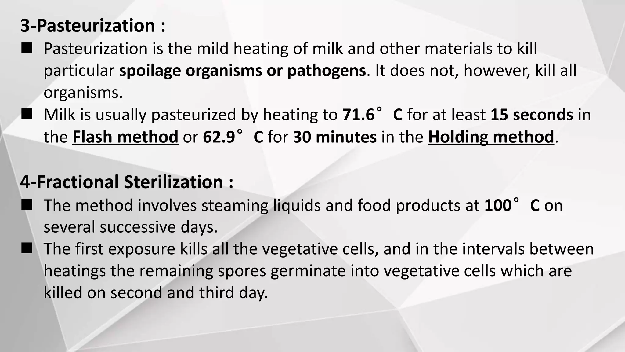 3-Pasteurization :
 Pasteurization is the mild heating of milk and other materials to kill
particular spoilage organisms or pathogens. It does not, however, kill all
organisms.
 Milk is usually pasteurized by heating to 71.6°C for at least 15 seconds in
the Flash method or 62.9°C for 30 minutes in the Holding method.
4-Fractional Sterilization :
 The method involves steaming liquids and food products at 100°C on
several successive days.
 The first exposure kills all the vegetative cells, and in the intervals between
heatings the remaining spores germinate into vegetative cells which are
killed on second and third day.
 