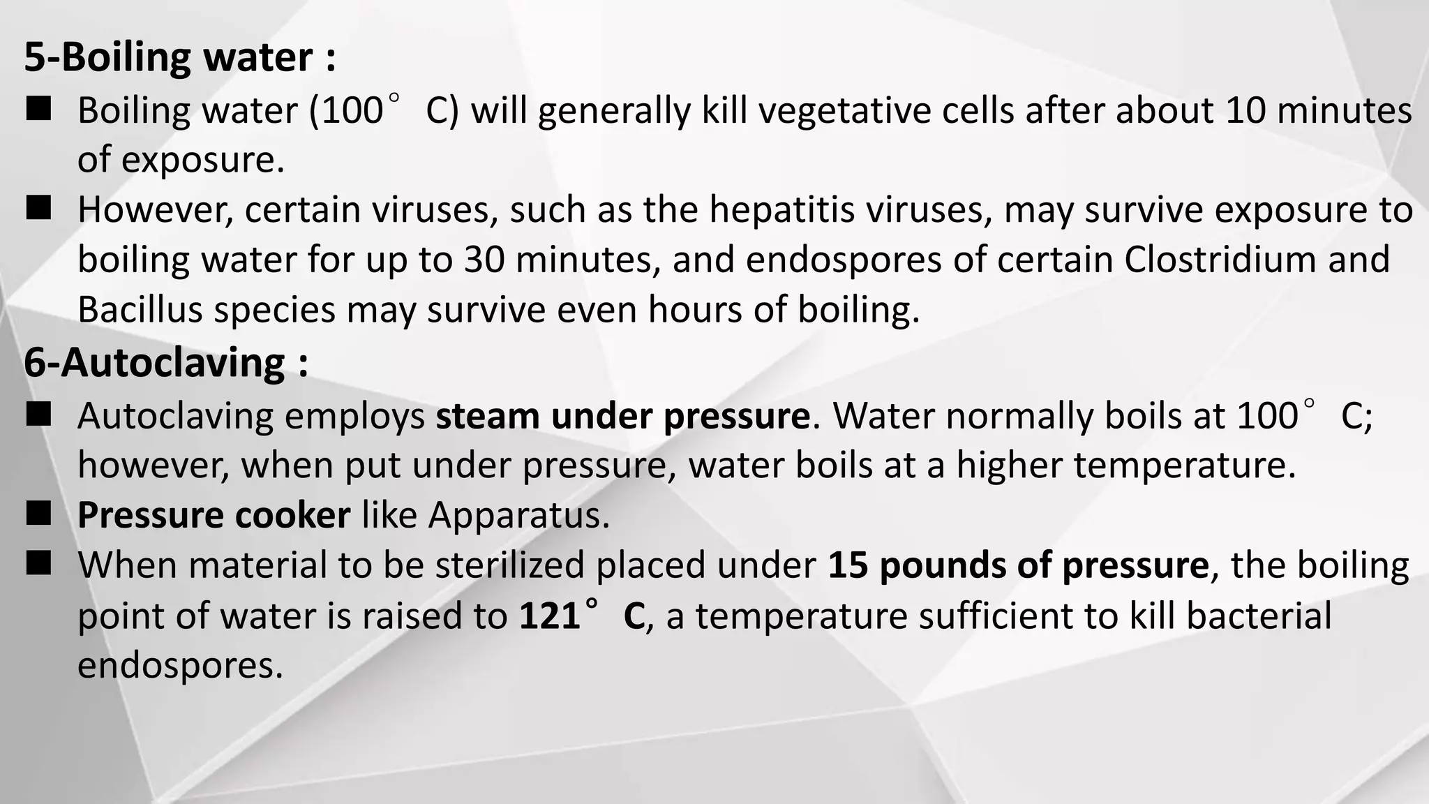 5-Boiling water :
 Boiling water (100°C) will generally kill vegetative cells after about 10 minutes
of exposure.
 However, certain viruses, such as the hepatitis viruses, may survive exposure to
boiling water for up to 30 minutes, and endospores of certain Clostridium and
Bacillus species may survive even hours of boiling.
6-Autoclaving :
 Autoclaving employs steam under pressure. Water normally boils at 100°C;
however, when put under pressure, water boils at a higher temperature.
 Pressure cooker like Apparatus.
 When material to be sterilized placed under 15 pounds of pressure, the boiling
point of water is raised to 121°C, a temperature sufficient to kill bacterial
endospores.
 