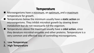 Temperature
 Microorganisms have a minimum, an optimum, and a maximum
temperature for growth.
 Temperatures below the minimum usually have a static action on
microorganisms. They inhibit microbial growth by slowing down
metabolism but do not necessarily kill the organism.
 Temperatures above the maximum usually have a cidal action, since
they denature microbial enzymes and other proteins. Temperature is a
very common and effective way of controlling microorganisms.
1. Low Temperature
2. High Temperature
 