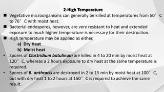 2-High Temperature
 Vegetative microorganisms can generally be killed at temperatures from 50°C
to 70°C with moist heat.
 Bacterial endospores, however, are very resistant to heat and extended
exposure to much higher temperature is necessary for their destruction.
 High temperature may be applied as either,
a) Dry Heat
b) Moist heat
• Spores of Clostridium botulinum are killed in 4 to 20 min by moist heat at
120°C, whereas a 2 hours exposure to dry heat at the same temperature is
required.
• Spores of B. anthracis are destroyed in 2 to 15 min by moist heat at 100°C,
but with dry heat 1 to 2 hours at 150°C is required to achieve the same
result.
 