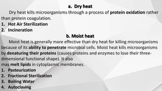 a. Dry heat
Dry heat kills microorganisms through a process of protein oxidation rather
than protein coagulation.
1. Hot Air Sterilization
2. Incineration
b. Moist heat
Moist heat is generally more effective than dry heat for killing microorganisms
because of its ability to penetrate microbial cells. Moist heat kills microorganisms
by denaturing their proteins (causes proteins and enzymes to lose their three-
dimensional functional shape). It also
may melt lipids in cytoplasmic membranes.
1. Pasteurization
2. Fractional Sterilization
3. Boiling Water
4. Autoclaving
 
